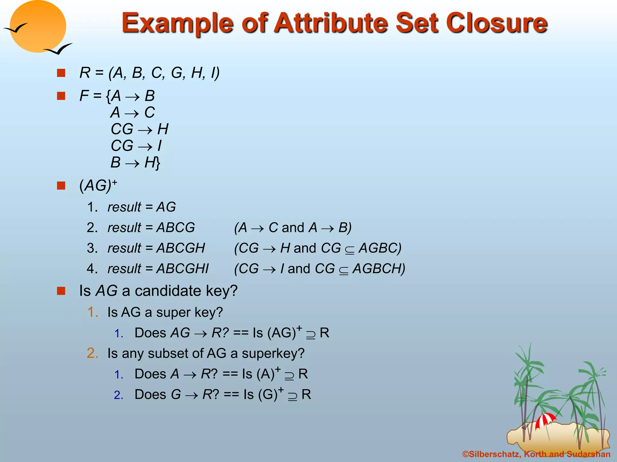 ©Silberschatz, Korth and Sudarshan
Example of Attribute Set Closure
 R = (A, B, C, G, H, I)
 F = {A  B
A  C
CG  H
CG  I
B  H}
 (AG)+
1. result = AG
2. result = ABCG (A  C and A  B)
3. result = ABCGH (CG  H and CG  AGBC)
4. result = ABCGHI (CG  I and CG  AGBCH)
 Is AG a candidate key?
1. Is AG a super key?
1. Does AG  R? == Is (AG)+  R
2. Is any subset of AG a superkey?
1. Does A  R? == Is (A)+  R
2. Does G  R? == Is (G)+  R
 