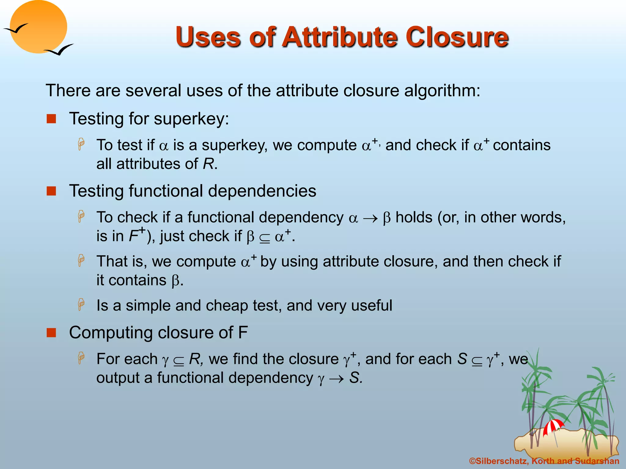 ©Silberschatz, Korth and Sudarshan
Uses of Attribute Closure
There are several uses of the attribute closure algorithm:
 Testing for superkey:
 To test if  is a superkey, we compute +, and check if + contains
all attributes of R.
 Testing functional dependencies
 To check if a functional dependency    holds (or, in other words,
is in F+), just check if   +.
 That is, we compute + by using attribute closure, and then check if
it contains .
 Is a simple and cheap test, and very useful
 Computing closure of F
 For each   R, we find the closure +, and for each S  +, we
output a functional dependency   S.
 