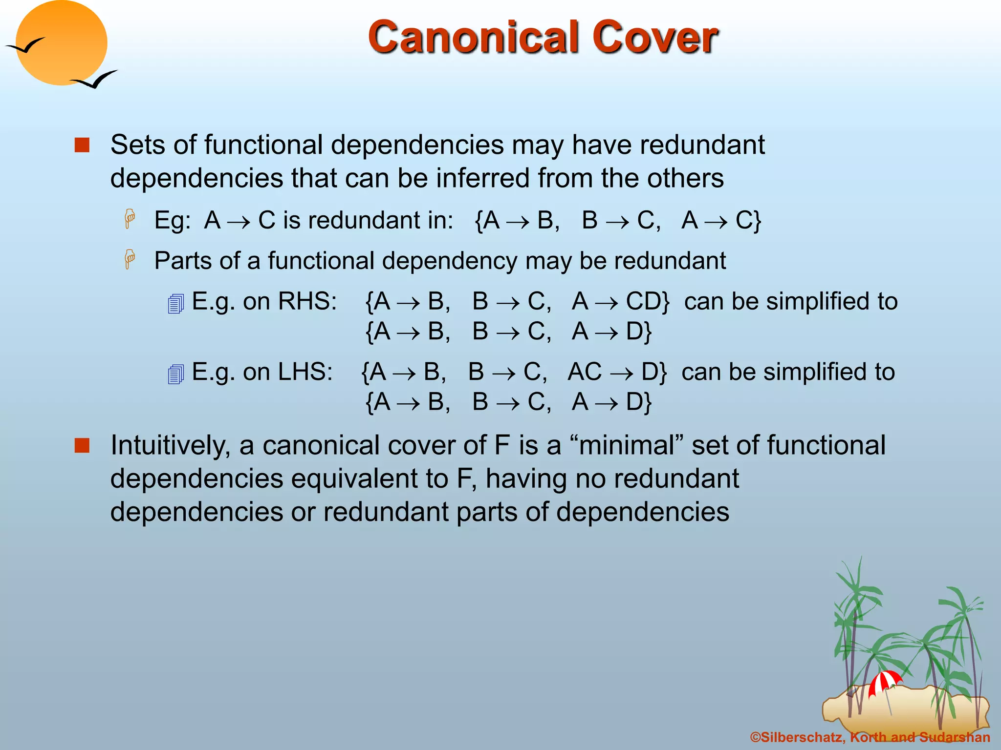©Silberschatz, Korth and Sudarshan
Canonical Cover
 Sets of functional dependencies may have redundant
dependencies that can be inferred from the others
 Eg: A  C is redundant in: {A  B, B  C, A  C}
 Parts of a functional dependency may be redundant
 E.g. on RHS: {A  B, B  C, A  CD} can be simplified to
{A  B, B  C, A  D}
 E.g. on LHS: {A  B, B  C, AC  D} can be simplified to
{A  B, B  C, A  D}
 Intuitively, a canonical cover of F is a “minimal” set of functional
dependencies equivalent to F, having no redundant
dependencies or redundant parts of dependencies
 