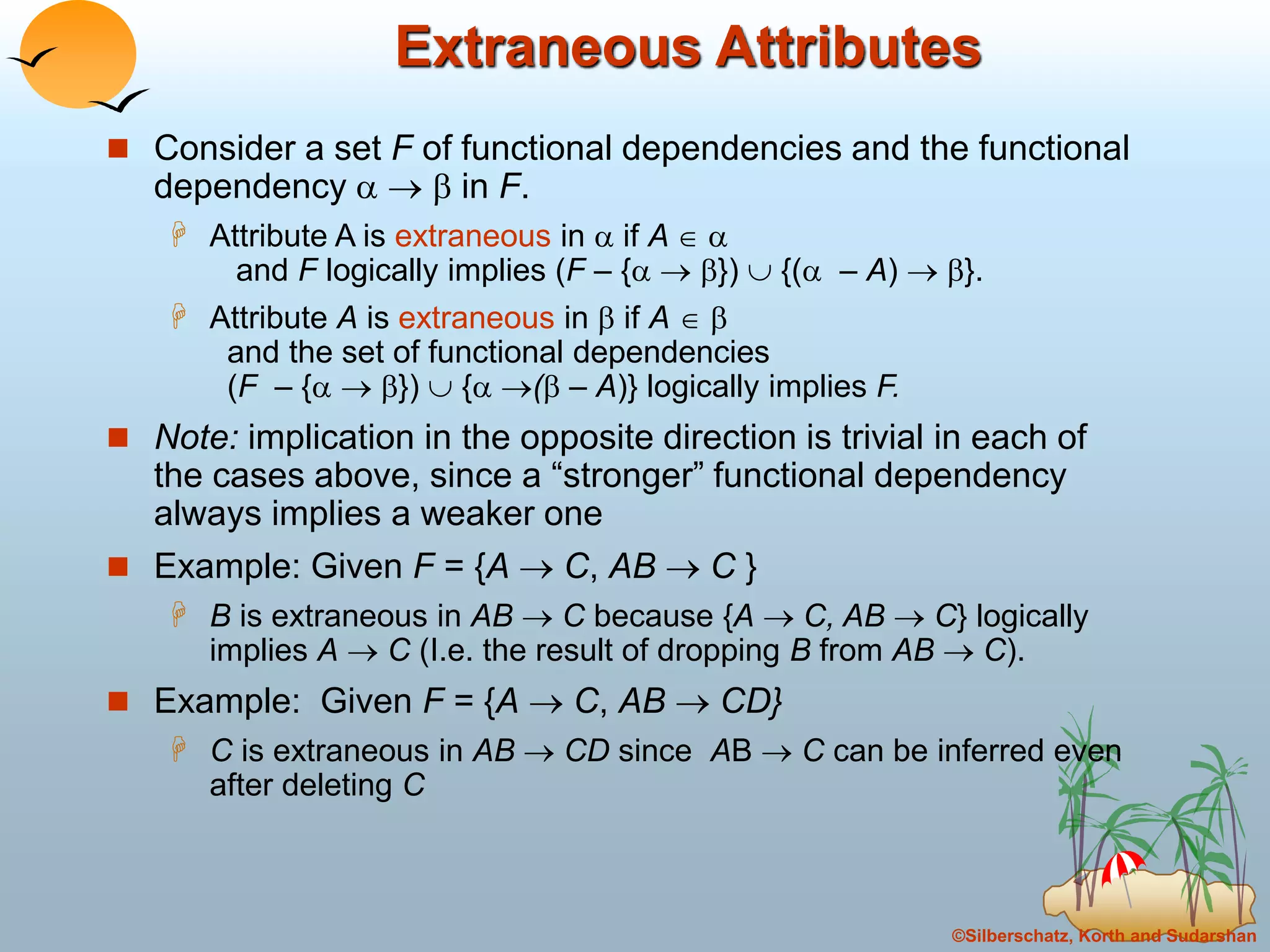 ©Silberschatz, Korth and Sudarshan
Extraneous Attributes
 Consider a set F of functional dependencies and the functional
dependency    in F.
 Attribute A is extraneous in  if A  
and F logically implies (F – {  })  {( – A)  }.
 Attribute A is extraneous in  if A  
and the set of functional dependencies
(F – {  })  { ( – A)} logically implies F.
 Note: implication in the opposite direction is trivial in each of
the cases above, since a “stronger” functional dependency
always implies a weaker one
 Example: Given F = {A  C, AB  C }
 B is extraneous in AB  C because {A  C, AB  C} logically
implies A  C (I.e. the result of dropping B from AB  C).
 Example: Given F = {A  C, AB  CD}
 C is extraneous in AB  CD since AB  C can be inferred even
after deleting C
 