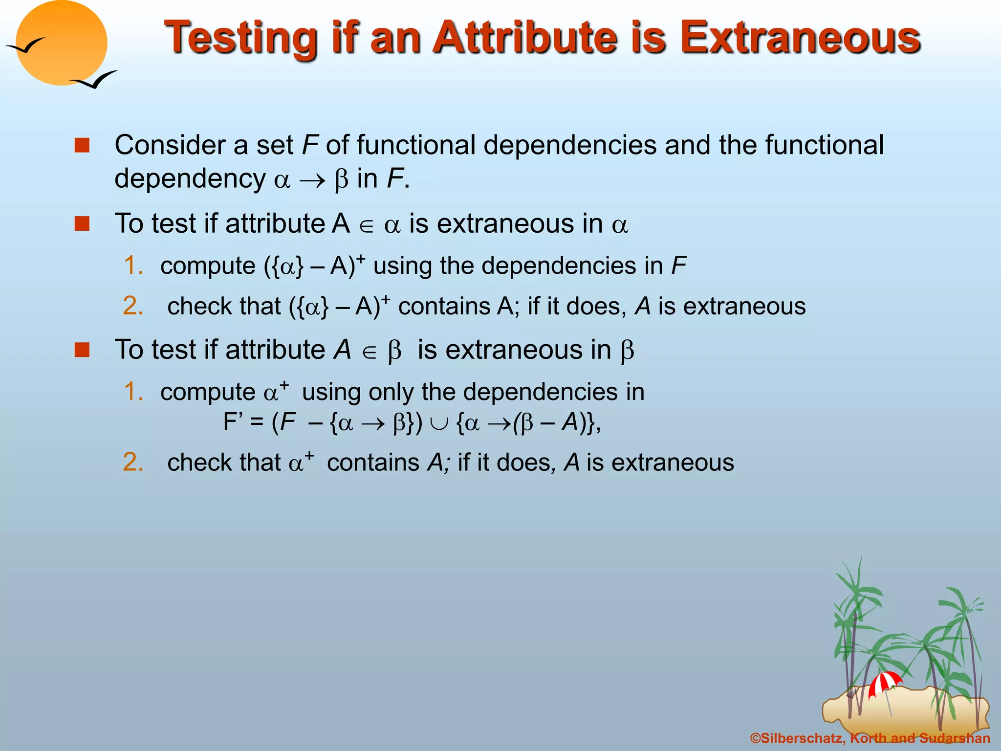 ©Silberschatz, Korth and Sudarshan
Testing if an Attribute is Extraneous
 Consider a set F of functional dependencies and the functional
dependency    in F.
 To test if attribute A   is extraneous in 
1. compute ({} – A)+ using the dependencies in F
2. check that ({} – A)+ contains A; if it does, A is extraneous
 To test if attribute A   is extraneous in 
1. compute + using only the dependencies in
F’ = (F – {  })  { ( – A)},
2. check that + contains A; if it does, A is extraneous
 