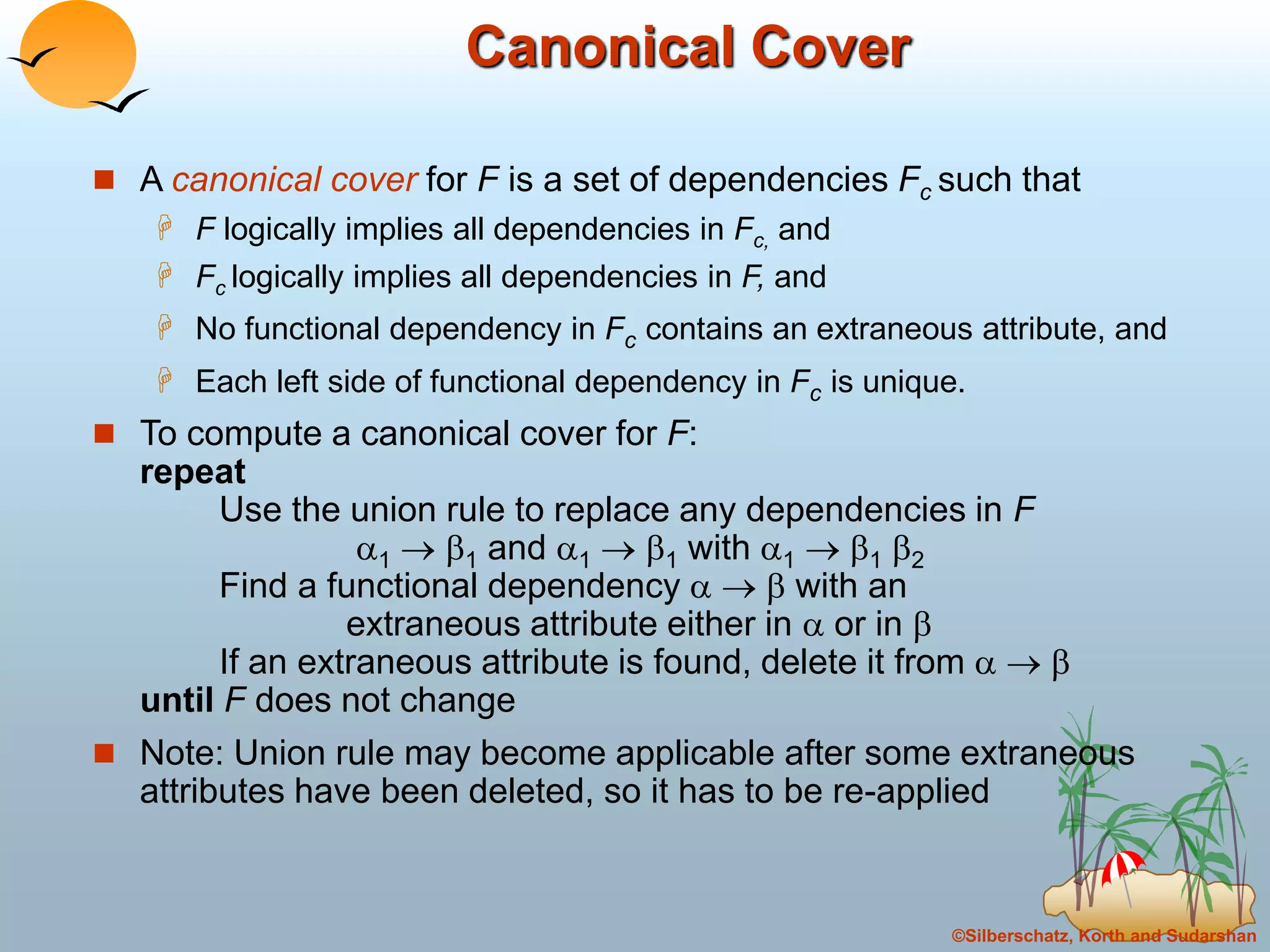 ©Silberschatz, Korth and Sudarshan
Canonical Cover
 A canonical cover for F is a set of dependencies Fc such that
 F logically implies all dependencies in Fc, and
 Fc logically implies all dependencies in F, and
 No functional dependency in Fc contains an extraneous attribute, and
 Each left side of functional dependency in Fc is unique.
 To compute a canonical cover for F:
repeat
Use the union rule to replace any dependencies in F
1  1 and 1  1 with 1  1 2
Find a functional dependency    with an
extraneous attribute either in  or in 
If an extraneous attribute is found, delete it from   
until F does not change
 Note: Union rule may become applicable after some extraneous
attributes have been deleted, so it has to be re-applied
 