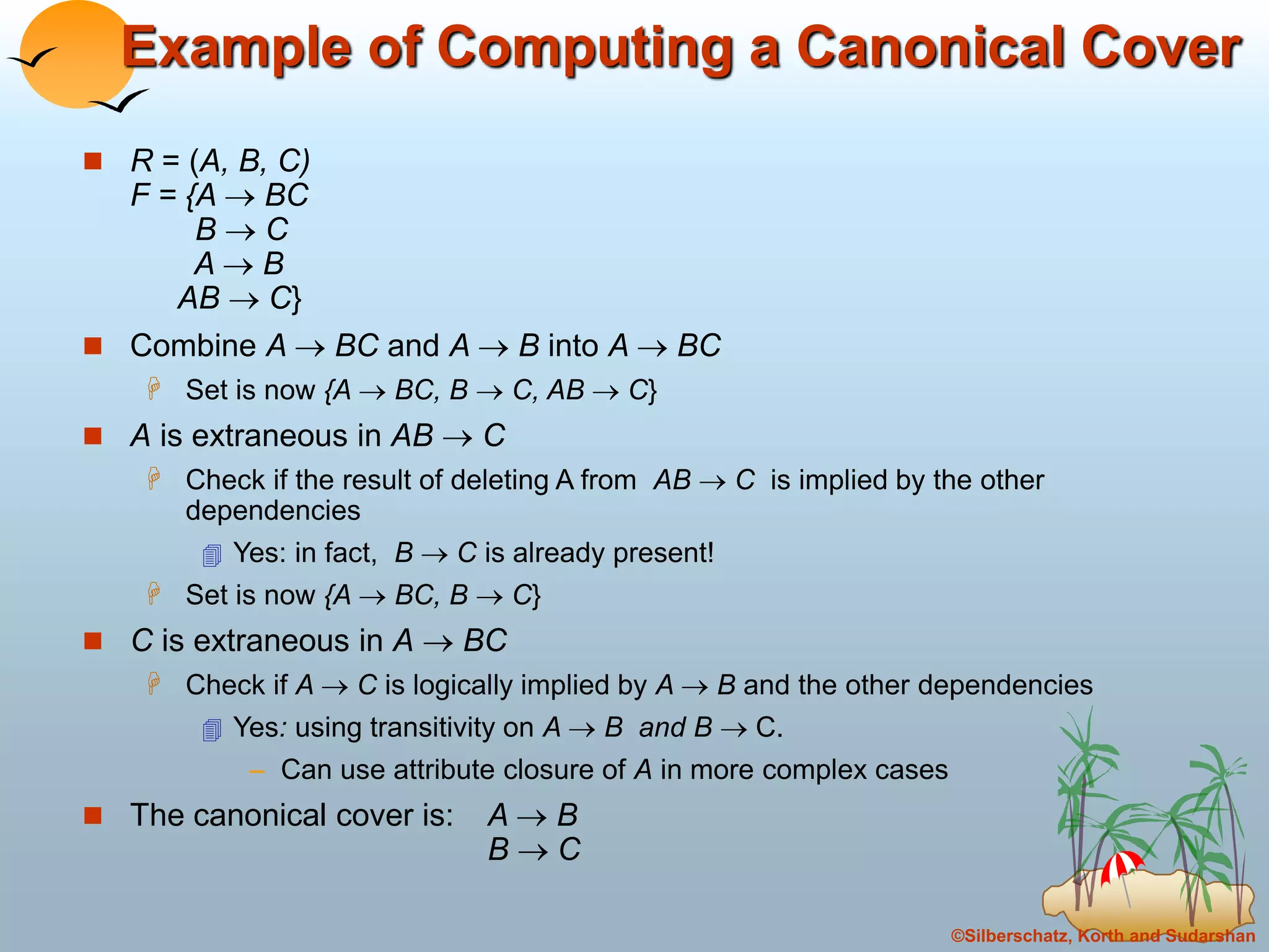 ©Silberschatz, Korth and Sudarshan
Example of Computing a Canonical Cover
 R = (A, B, C)
F = {A  BC
B  C
A  B
AB  C}
 Combine A  BC and A  B into A  BC
 Set is now {A  BC, B  C, AB  C}
 A is extraneous in AB  C
 Check if the result of deleting A from AB  C is implied by the other
dependencies
 Yes: in fact, B  C is already present!
 Set is now {A  BC, B  C}
 C is extraneous in A  BC
 Check if A  C is logically implied by A  B and the other dependencies
 Yes: using transitivity on A  B and B  C.
– Can use attribute closure of A in more complex cases
 The canonical cover is: A  B
B  C
 