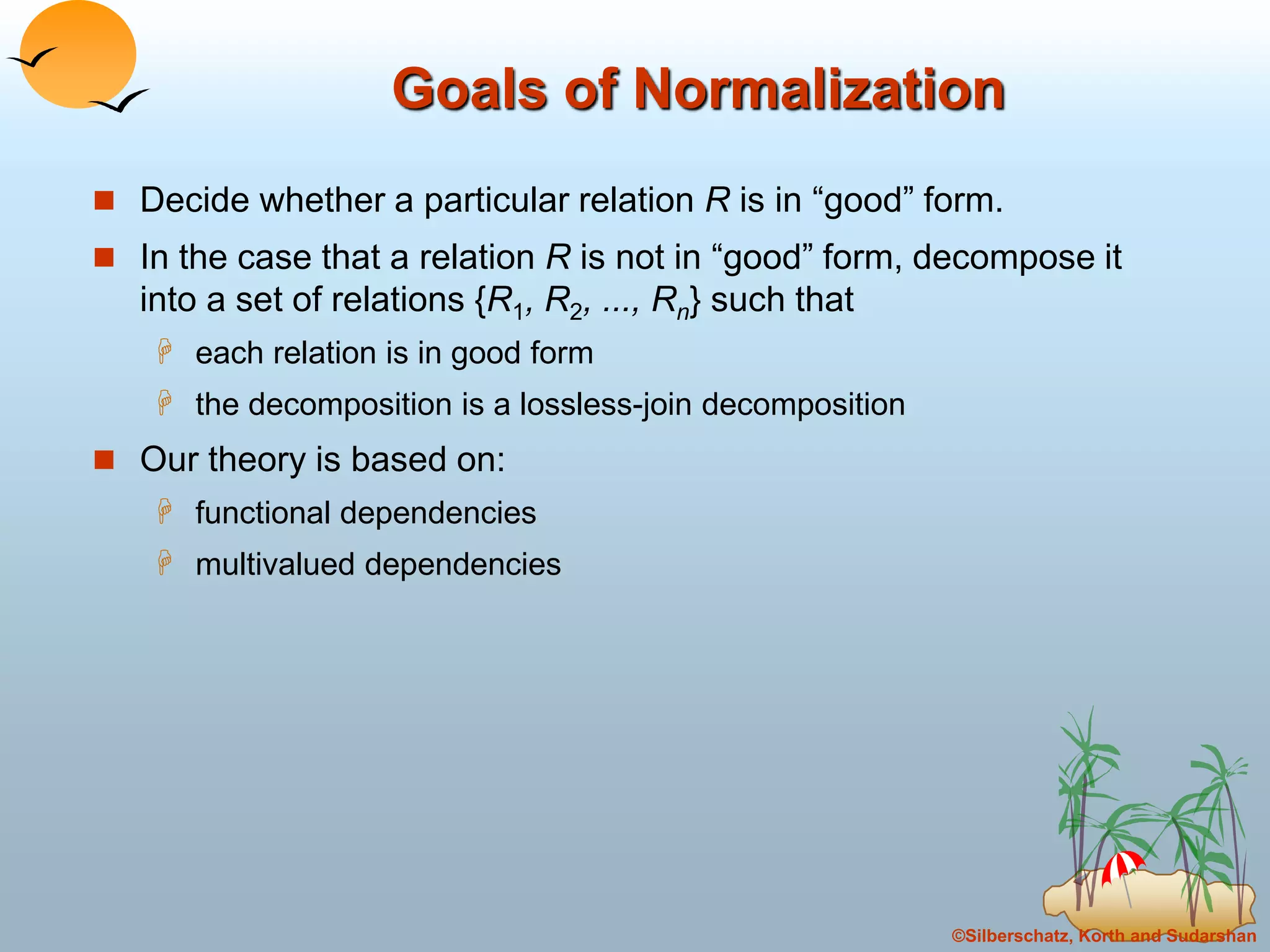 ©Silberschatz, Korth and Sudarshan
Goals of Normalization
 Decide whether a particular relation R is in “good” form.
 In the case that a relation R is not in “good” form, decompose it
into a set of relations {R1, R2, ..., Rn} such that
 each relation is in good form
 the decomposition is a lossless-join decomposition
 Our theory is based on:
 functional dependencies
 multivalued dependencies
 