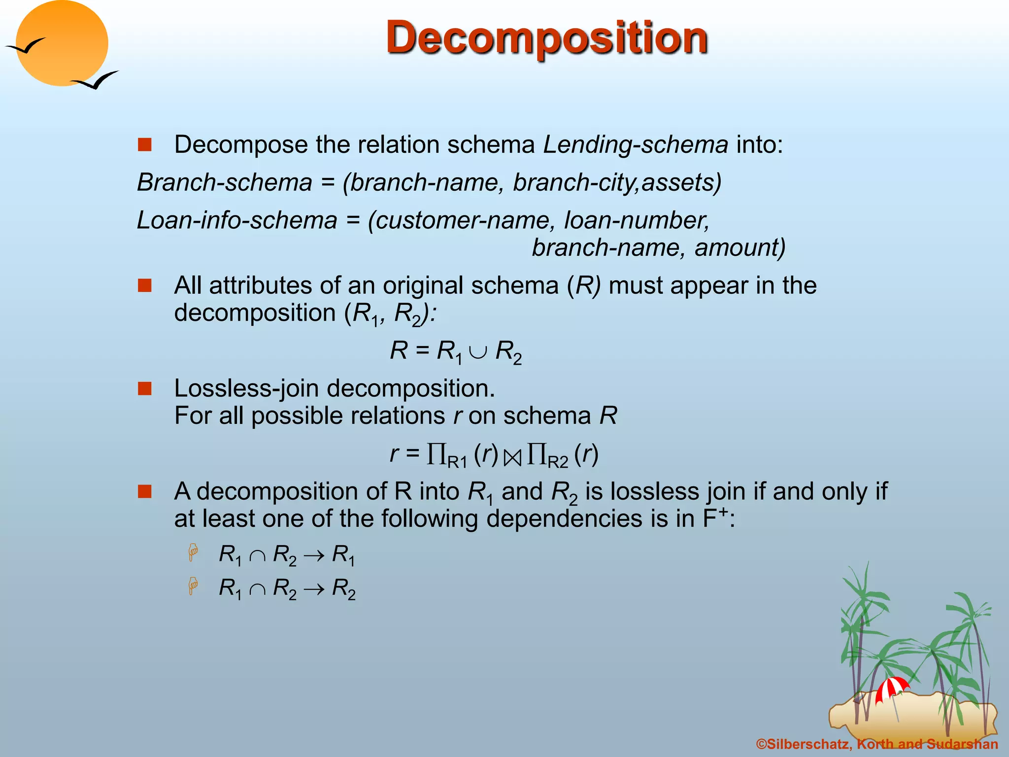 ©Silberschatz, Korth and Sudarshan
Decomposition
 Decompose the relation schema Lending-schema into:
Branch-schema = (branch-name, branch-city,assets)
Loan-info-schema = (customer-name, loan-number,
branch-name, amount)
 All attributes of an original schema (R) must appear in the
decomposition (R1, R2):
R = R1  R2
 Lossless-join decomposition.
For all possible relations r on schema R
r = R1 (r) R2 (r)
 A decomposition of R into R1 and R2 is lossless join if and only if
at least one of the following dependencies is in F+:
 R1  R2  R1
 R1  R2  R2
 