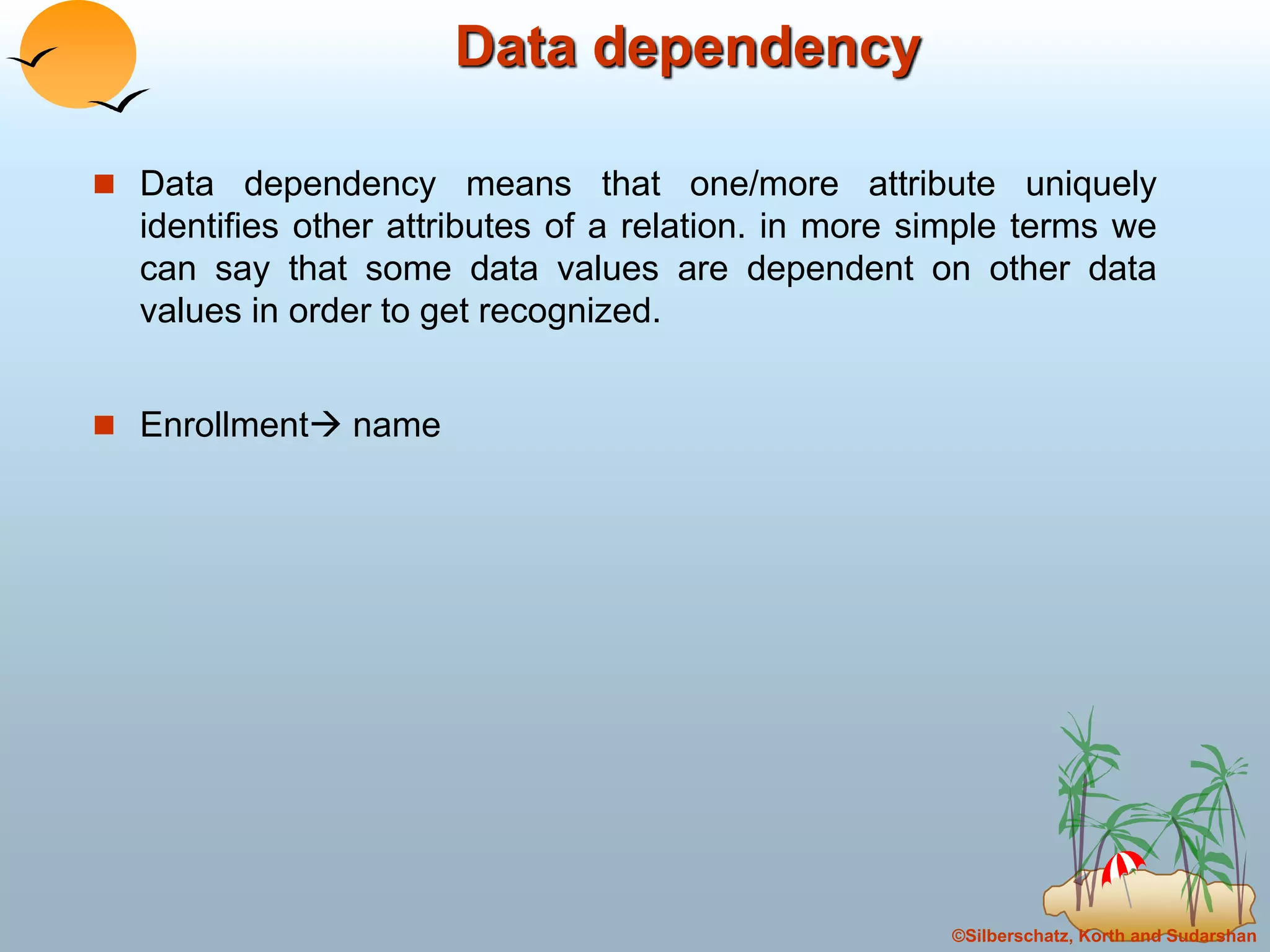 ©Silberschatz, Korth and Sudarshan
Data dependency
 Data dependency means that one/more attribute uniquely
identifies other attributes of a relation. in more simple terms we
can say that some data values are dependent on other data
values in order to get recognized.
 Enrollment name
 