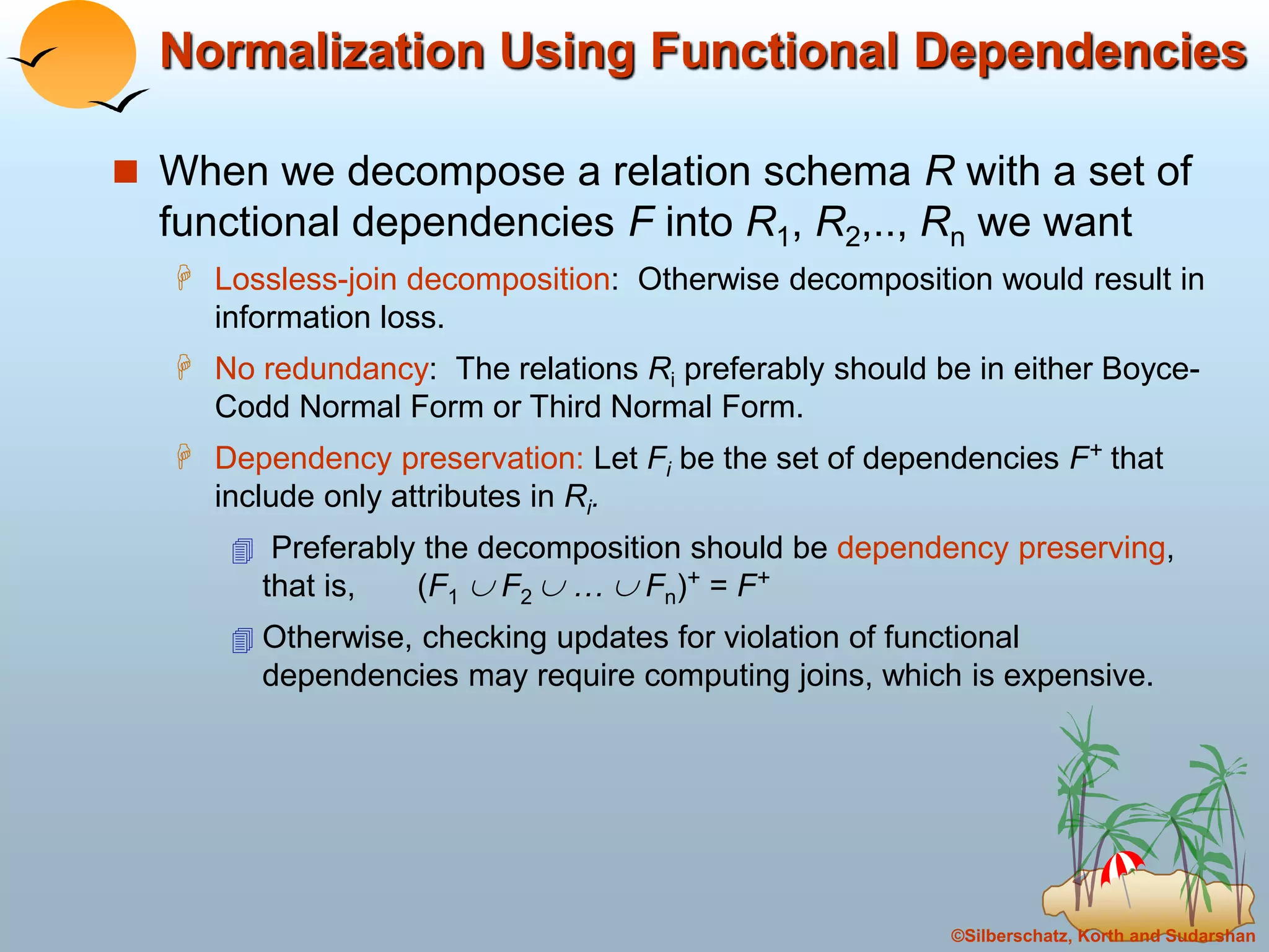 ©Silberschatz, Korth and Sudarshan
Normalization Using Functional Dependencies
 When we decompose a relation schema R with a set of
functional dependencies F into R1, R2,.., Rn we want
 Lossless-join decomposition: Otherwise decomposition would result in
information loss.
 No redundancy: The relations Ri preferably should be in either Boyce-
Codd Normal Form or Third Normal Form.
 Dependency preservation: Let Fi be the set of dependencies F+ that
include only attributes in Ri.
 Preferably the decomposition should be dependency preserving,
that is, (F1  F2  …  Fn)+ = F+
 Otherwise, checking updates for violation of functional
dependencies may require computing joins, which is expensive.
 