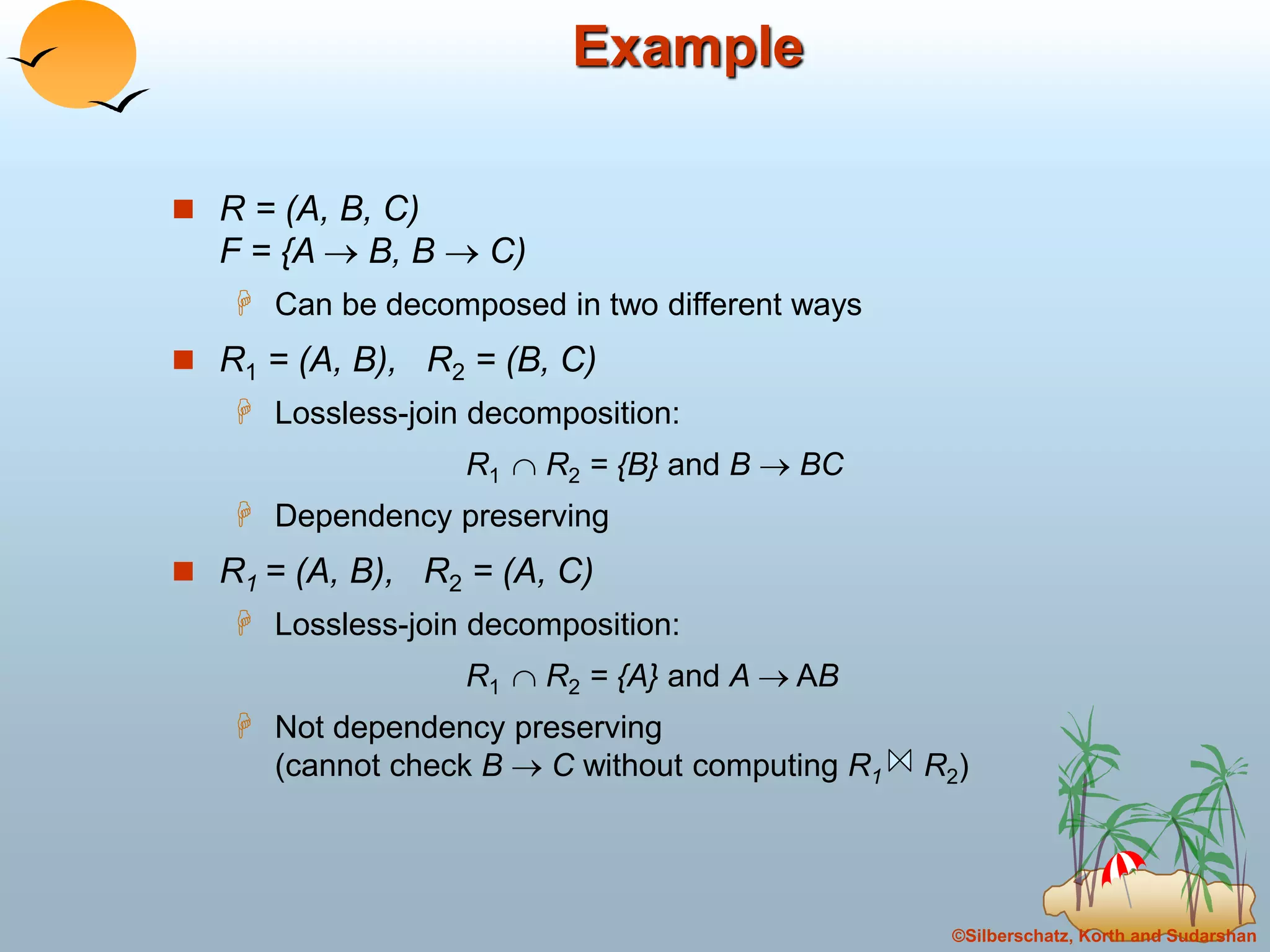 ©Silberschatz, Korth and Sudarshan
Example
 R = (A, B, C)
F = {A  B, B  C)
 Can be decomposed in two different ways
 R1 = (A, B), R2 = (B, C)
 Lossless-join decomposition:
R1  R2 = {B} and B  BC
 Dependency preserving
 R1 = (A, B), R2 = (A, C)
 Lossless-join decomposition:
R1  R2 = {A} and A  AB
 Not dependency preserving
(cannot check B  C without computing R1 R2)
 