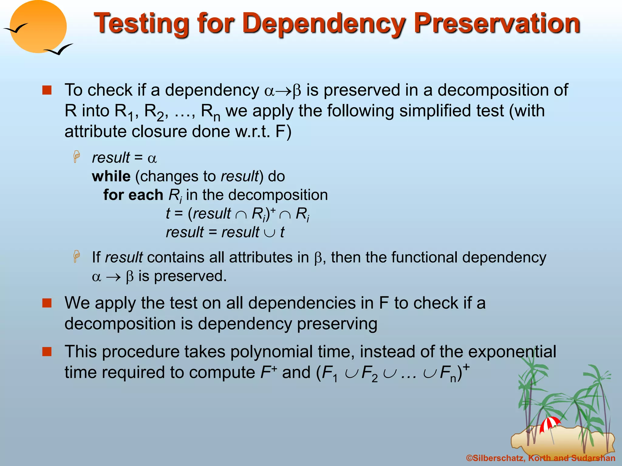 ©Silberschatz, Korth and Sudarshan
Testing for Dependency Preservation
 To check if a dependency  is preserved in a decomposition of
R into R1, R2, …, Rn we apply the following simplified test (with
attribute closure done w.r.t. F)
 result = 
while (changes to result) do
for each Ri in the decomposition
t = (result  Ri)+  Ri
result = result  t
 If result contains all attributes in , then the functional dependency
   is preserved.
 We apply the test on all dependencies in F to check if a
decomposition is dependency preserving
 This procedure takes polynomial time, instead of the exponential
time required to compute F+ and (F1  F2  …  Fn)+
 