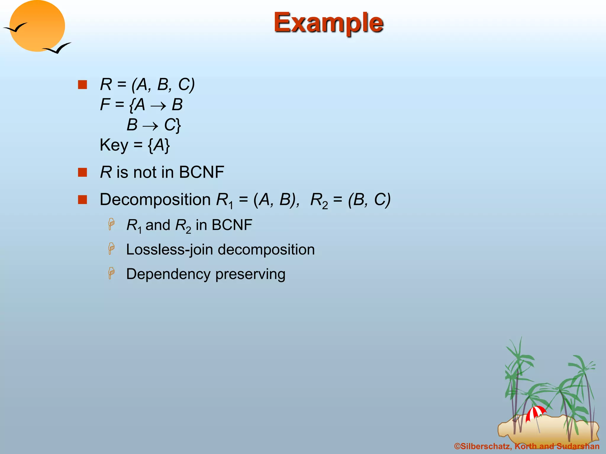 ©Silberschatz, Korth and Sudarshan
Example
 R = (A, B, C)
F = {A  B
B  C}
Key = {A}
 R is not in BCNF
 Decomposition R1 = (A, B), R2 = (B, C)
 R1 and R2 in BCNF
 Lossless-join decomposition
 Dependency preserving
 