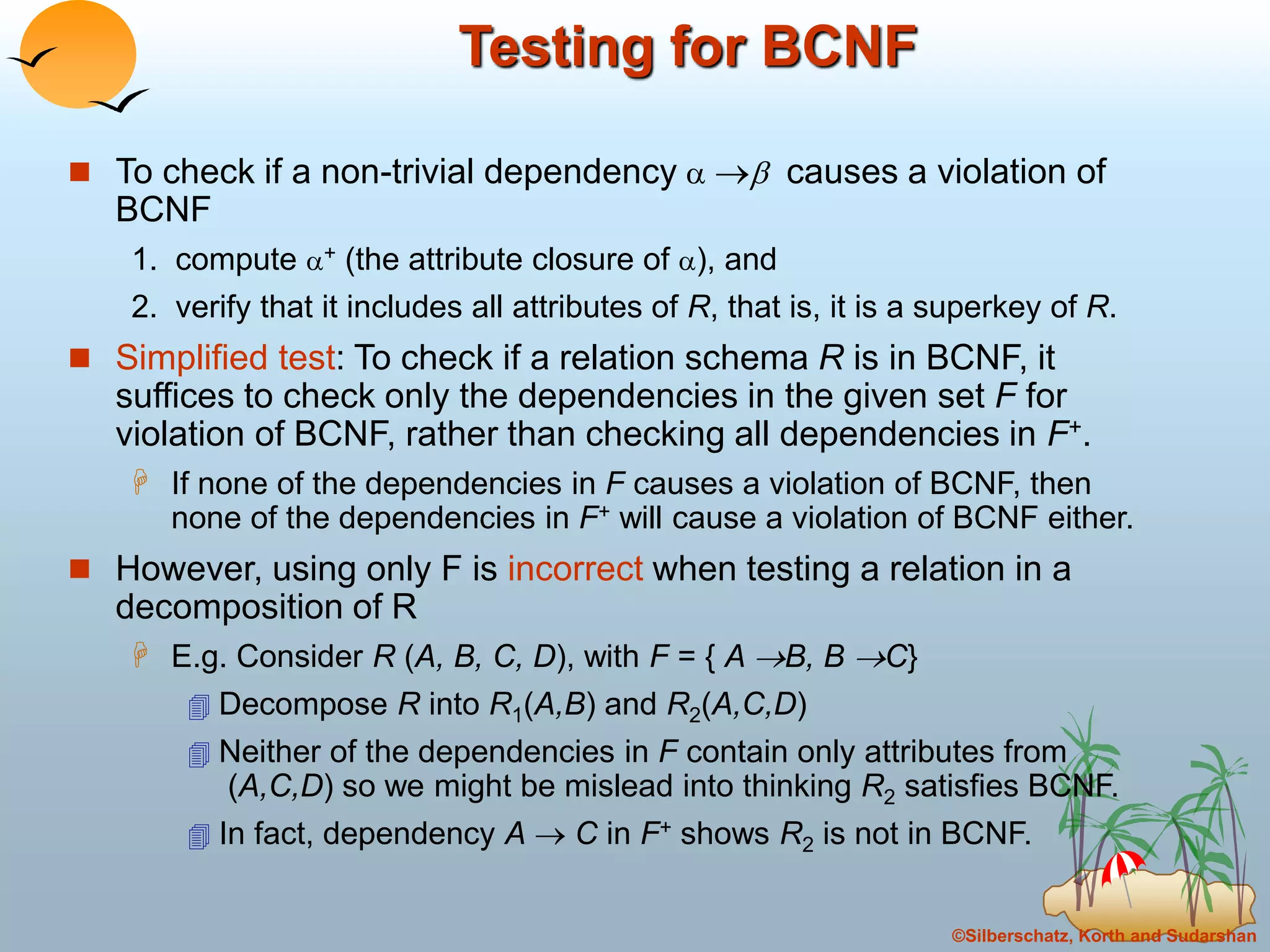©Silberschatz, Korth and Sudarshan
Testing for BCNF
 To check if a non-trivial dependency   causes a violation of
BCNF
1. compute + (the attribute closure of ), and
2. verify that it includes all attributes of R, that is, it is a superkey of R.
 Simplified test: To check if a relation schema R is in BCNF, it
suffices to check only the dependencies in the given set F for
violation of BCNF, rather than checking all dependencies in F+.
 If none of the dependencies in F causes a violation of BCNF, then
none of the dependencies in F+ will cause a violation of BCNF either.
 However, using only F is incorrect when testing a relation in a
decomposition of R
 E.g. Consider R (A, B, C, D), with F = { A B, B C}
 Decompose R into R1(A,B) and R2(A,C,D)
 Neither of the dependencies in F contain only attributes from
(A,C,D) so we might be mislead into thinking R2 satisfies BCNF.
 In fact, dependency A  C in F+ shows R2 is not in BCNF.
 