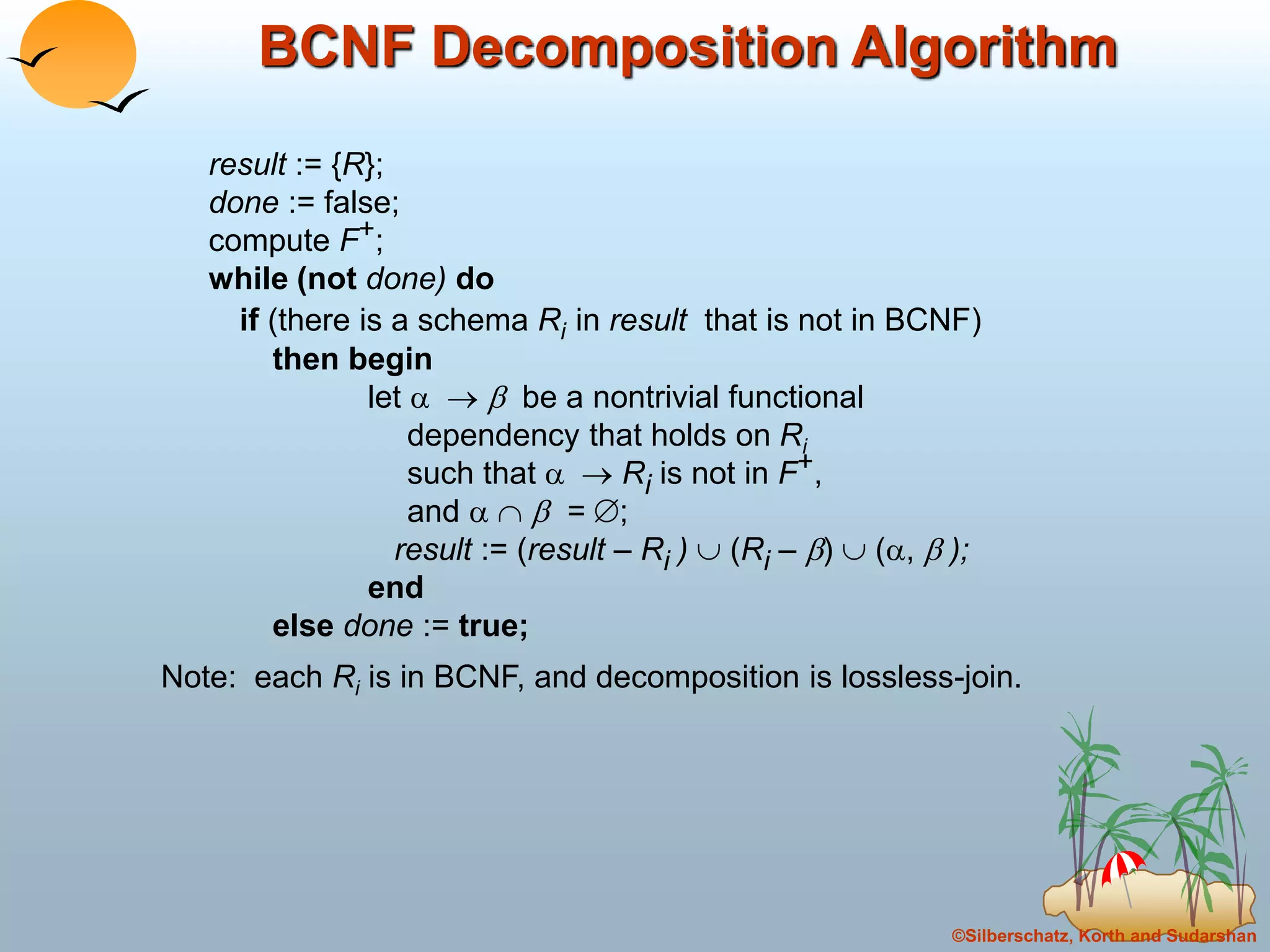 ©Silberschatz, Korth and Sudarshan
BCNF Decomposition Algorithm
result := {R};
done := false;
compute F+;
while (not done) do
if (there is a schema Ri in result that is not in BCNF)
then begin
let    be a nontrivial functional
dependency that holds on Ri
such that   Ri is not in F+,
and    = ;
result := (result – Ri )  (Ri – )  (,  );
end
else done := true;
Note: each Ri is in BCNF, and decomposition is lossless-join.
 