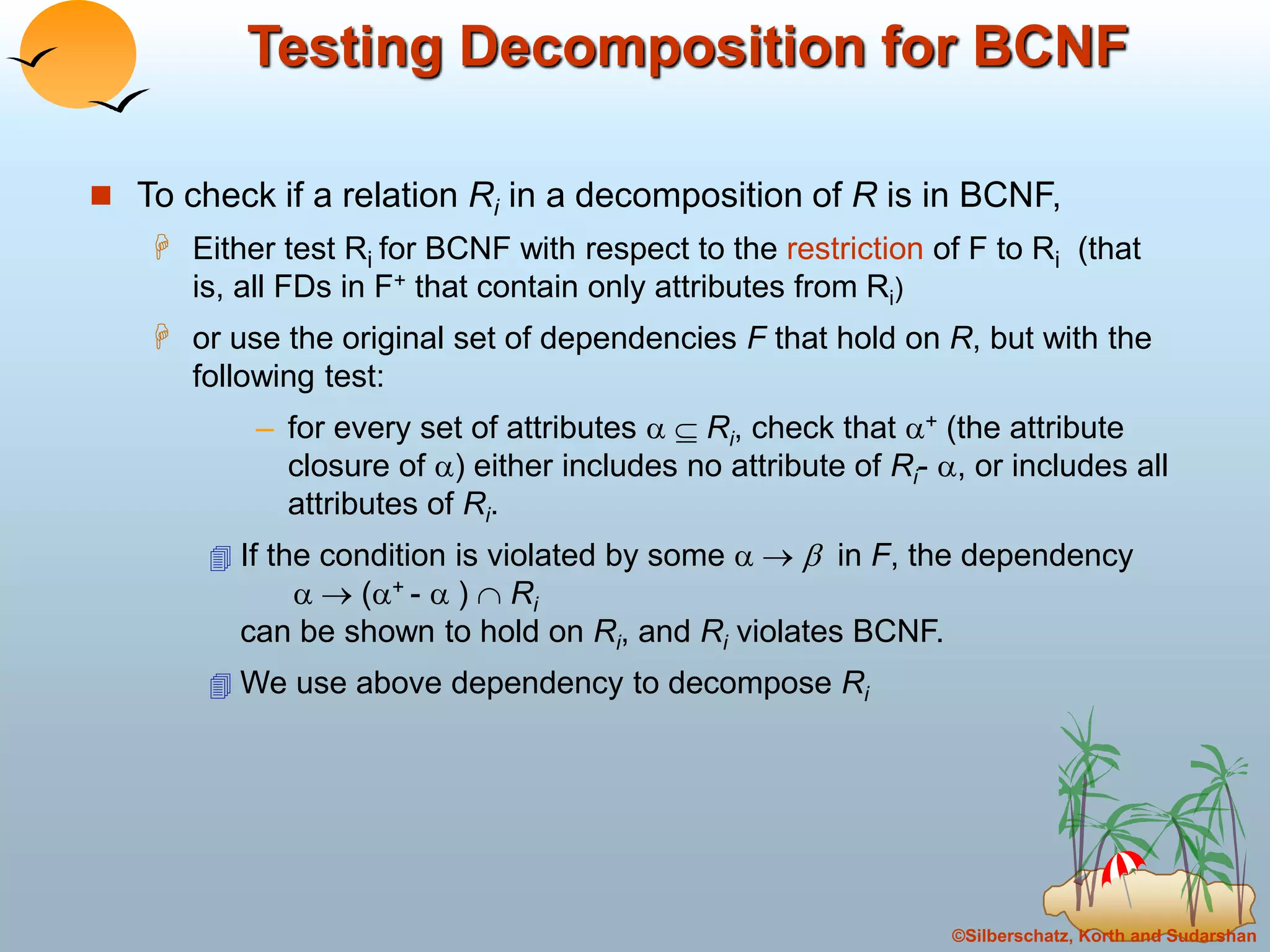 ©Silberschatz, Korth and Sudarshan
Testing Decomposition for BCNF
 To check if a relation Ri in a decomposition of R is in BCNF,
 Either test Ri for BCNF with respect to the restriction of F to Ri (that
is, all FDs in F+ that contain only attributes from Ri)
 or use the original set of dependencies F that hold on R, but with the
following test:
– for every set of attributes   Ri, check that + (the attribute
closure of ) either includes no attribute of Ri- , or includes all
attributes of Ri.
 If the condition is violated by some    in F, the dependency
  (+ -  )  Ri
can be shown to hold on Ri, and Ri violates BCNF.
 We use above dependency to decompose Ri
 