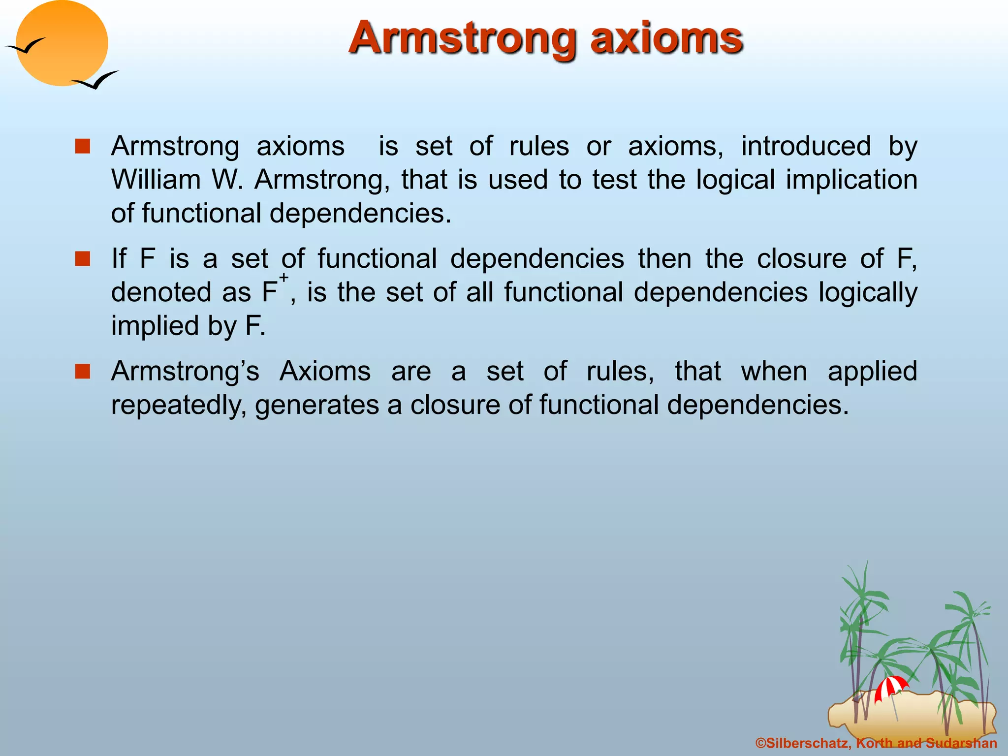 ©Silberschatz, Korth and Sudarshan
Armstrong axioms
 Armstrong axioms is set of rules or axioms, introduced by
William W. Armstrong, that is used to test the logical implication
of functional dependencies.
 If F is a set of functional dependencies then the closure of F,
denoted as F
+
, is the set of all functional dependencies logically
implied by F.
 Armstrong’s Axioms are a set of rules, that when applied
repeatedly, generates a closure of functional dependencies.
 