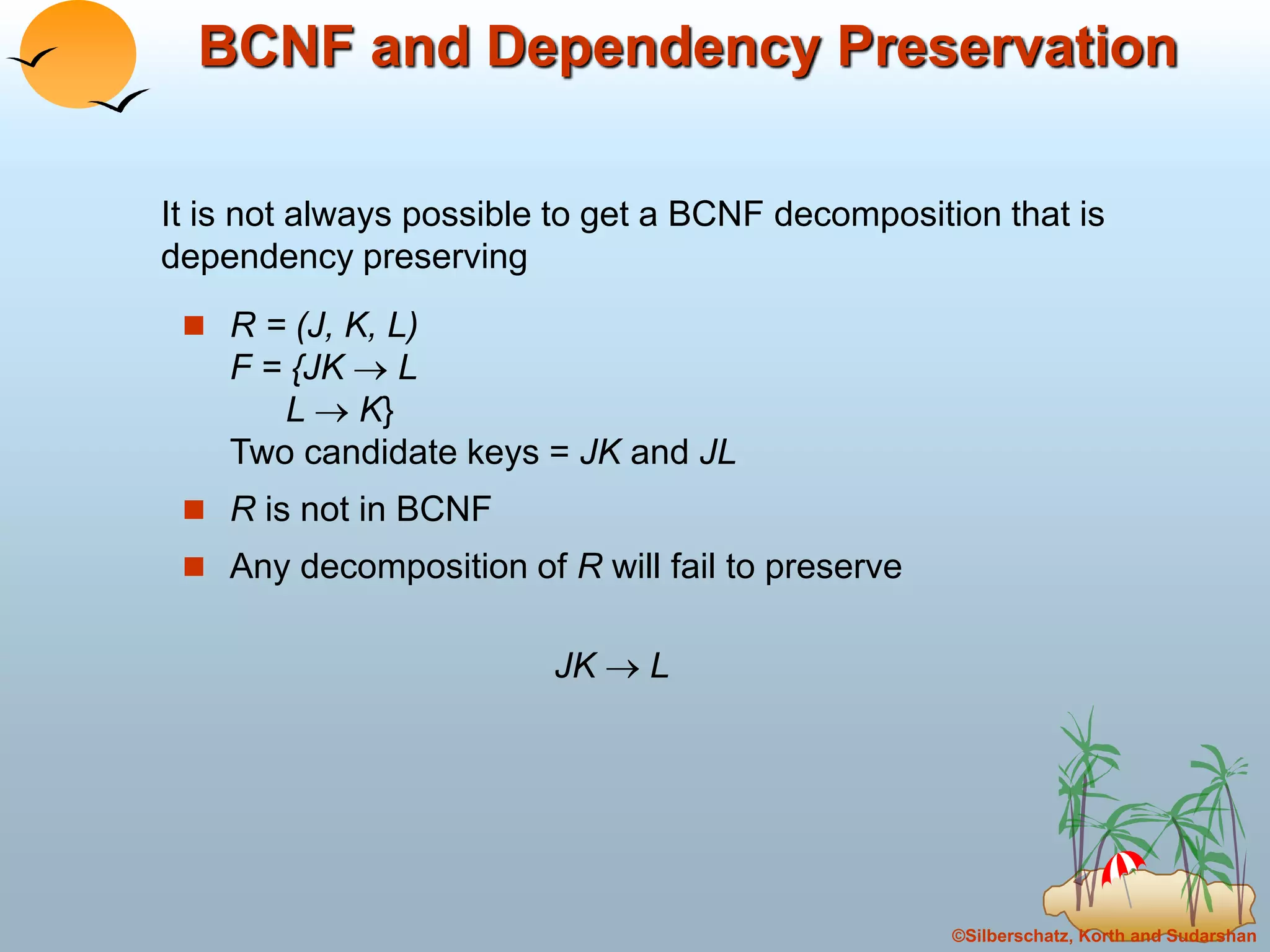 ©Silberschatz, Korth and Sudarshan
BCNF and Dependency Preservation
 R = (J, K, L)
F = {JK  L
L  K}
Two candidate keys = JK and JL
 R is not in BCNF
 Any decomposition of R will fail to preserve
JK  L
It is not always possible to get a BCNF decomposition that is
dependency preserving
 