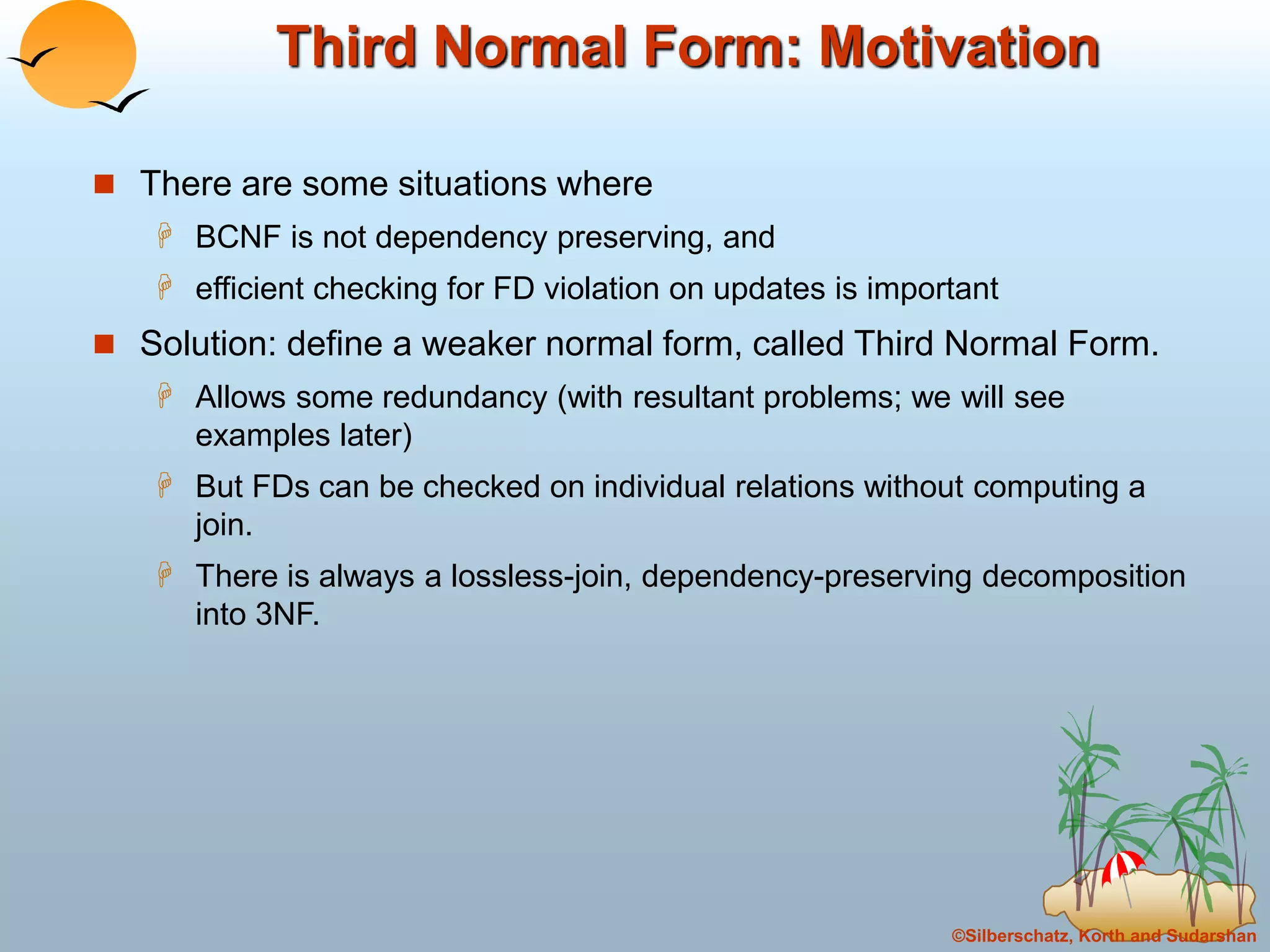 ©Silberschatz, Korth and Sudarshan
Third Normal Form: Motivation
 There are some situations where
 BCNF is not dependency preserving, and
 efficient checking for FD violation on updates is important
 Solution: define a weaker normal form, called Third Normal Form.
 Allows some redundancy (with resultant problems; we will see
examples later)
 But FDs can be checked on individual relations without computing a
join.
 There is always a lossless-join, dependency-preserving decomposition
into 3NF.
 