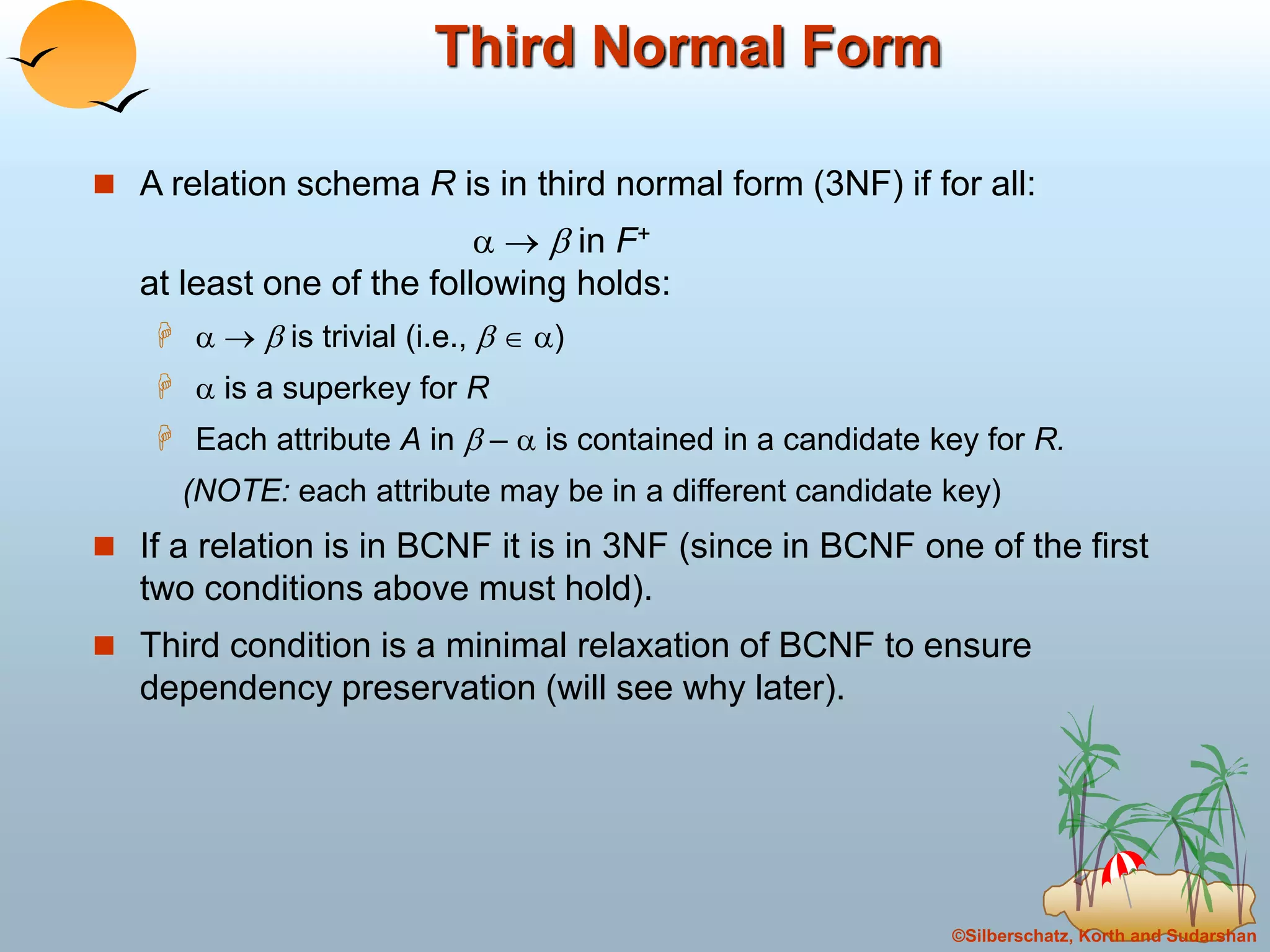 ©Silberschatz, Korth and Sudarshan
Third Normal Form
 A relation schema R is in third normal form (3NF) if for all:
   in F+
at least one of the following holds:
    is trivial (i.e.,   )
  is a superkey for R
 Each attribute A in  –  is contained in a candidate key for R.
(NOTE: each attribute may be in a different candidate key)
 If a relation is in BCNF it is in 3NF (since in BCNF one of the first
two conditions above must hold).
 Third condition is a minimal relaxation of BCNF to ensure
dependency preservation (will see why later).
 