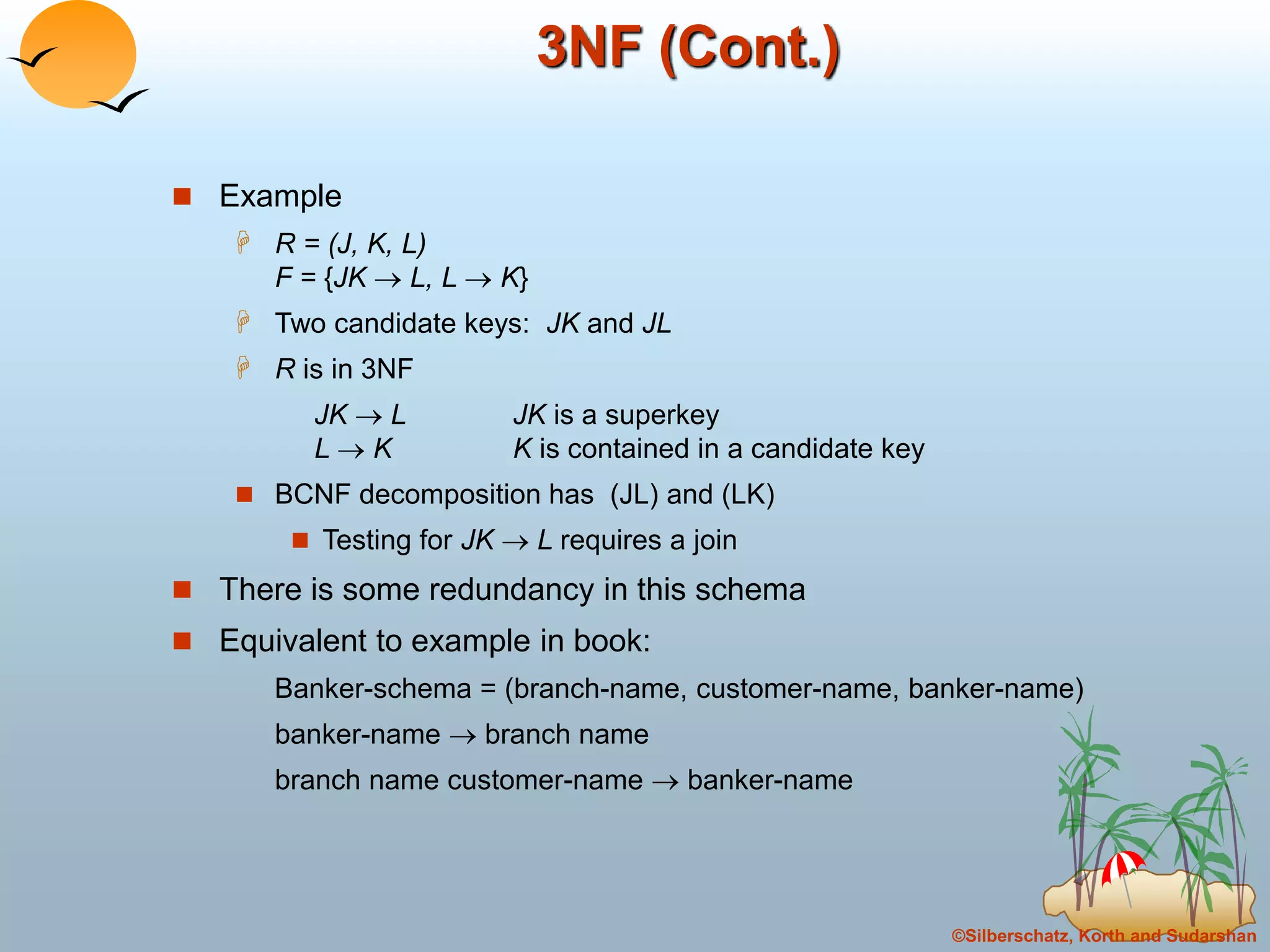 ©Silberschatz, Korth and Sudarshan
3NF (Cont.)
 Example
 R = (J, K, L)
F = {JK  L, L  K}
 Two candidate keys: JK and JL
 R is in 3NF
JK  L JK is a superkey
L  K K is contained in a candidate key
 BCNF decomposition has (JL) and (LK)
 Testing for JK  L requires a join
 There is some redundancy in this schema
 Equivalent to example in book:
Banker-schema = (branch-name, customer-name, banker-name)
banker-name  branch name
branch name customer-name  banker-name
 