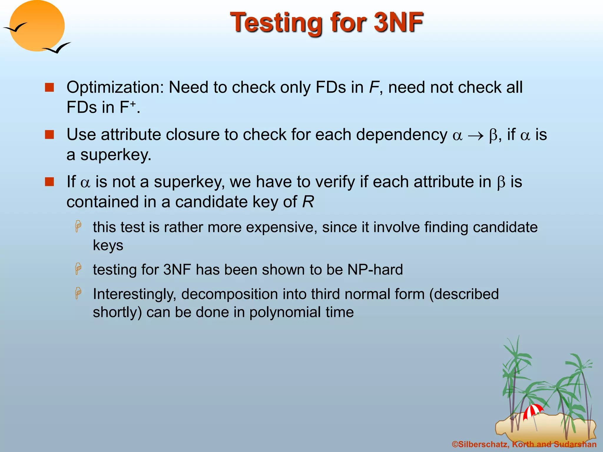 ©Silberschatz, Korth and Sudarshan
Testing for 3NF
 Optimization: Need to check only FDs in F, need not check all
FDs in F+.
 Use attribute closure to check for each dependency   , if  is
a superkey.
 If  is not a superkey, we have to verify if each attribute in  is
contained in a candidate key of R
 this test is rather more expensive, since it involve finding candidate
keys
 testing for 3NF has been shown to be NP-hard
 Interestingly, decomposition into third normal form (described
shortly) can be done in polynomial time
 