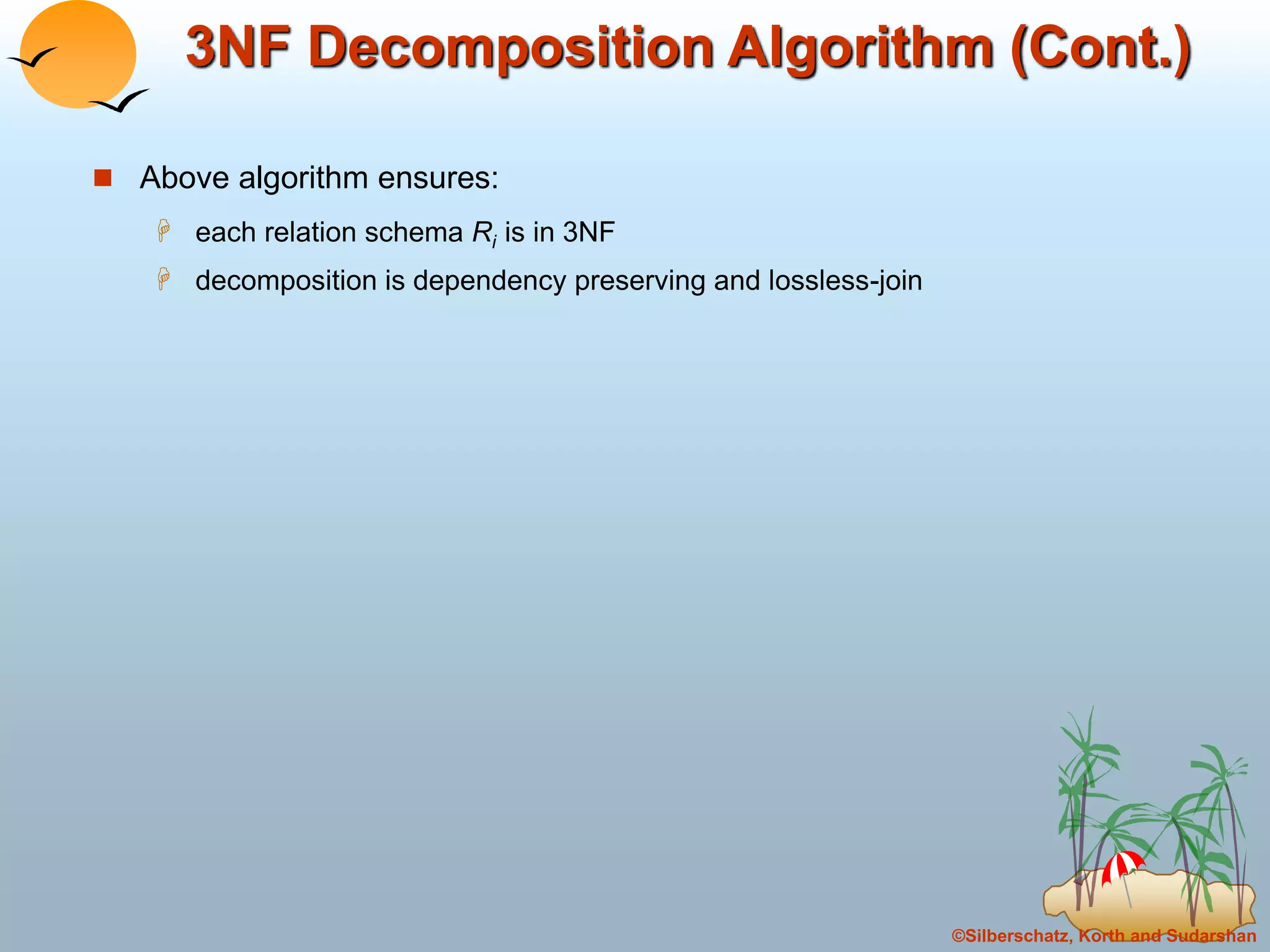 ©Silberschatz, Korth and Sudarshan
3NF Decomposition Algorithm (Cont.)
 Above algorithm ensures:
 each relation schema Ri is in 3NF
 decomposition is dependency preserving and lossless-join
 