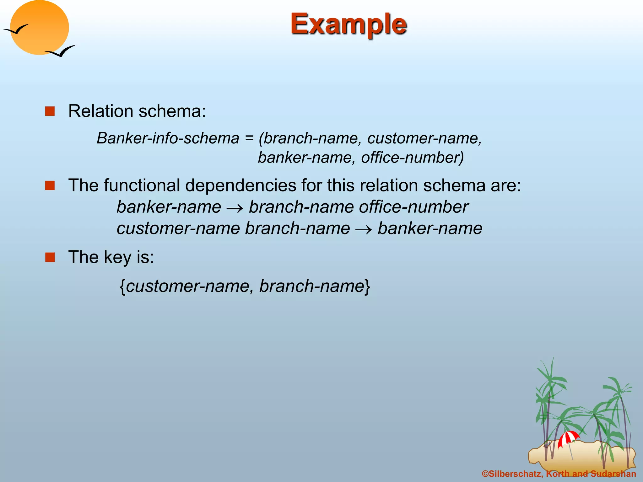 ©Silberschatz, Korth and Sudarshan
Example
 Relation schema:
Banker-info-schema = (branch-name, customer-name,
banker-name, office-number)
 The functional dependencies for this relation schema are:
banker-name  branch-name office-number
customer-name branch-name  banker-name
 The key is:
{customer-name, branch-name}
 