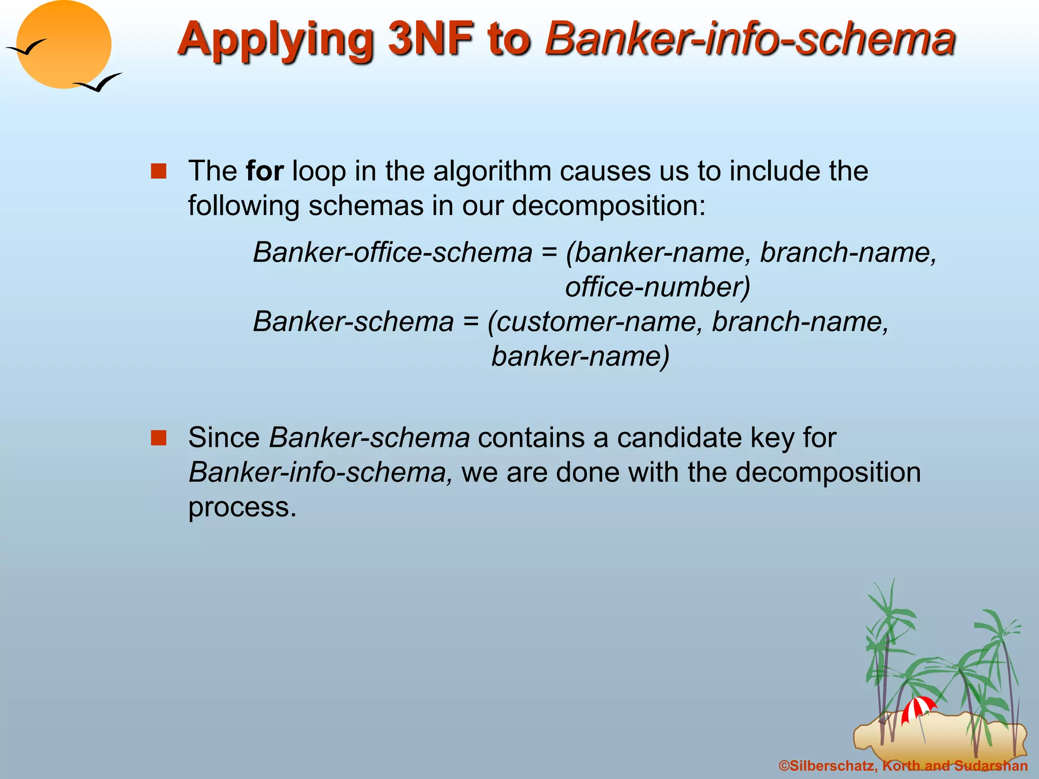 ©Silberschatz, Korth and Sudarshan
Applying 3NF to Banker-info-schema
 The for loop in the algorithm causes us to include the
following schemas in our decomposition:
Banker-office-schema = (banker-name, branch-name,
office-number)
Banker-schema = (customer-name, branch-name,
banker-name)
 Since Banker-schema contains a candidate key for
Banker-info-schema, we are done with the decomposition
process.
 