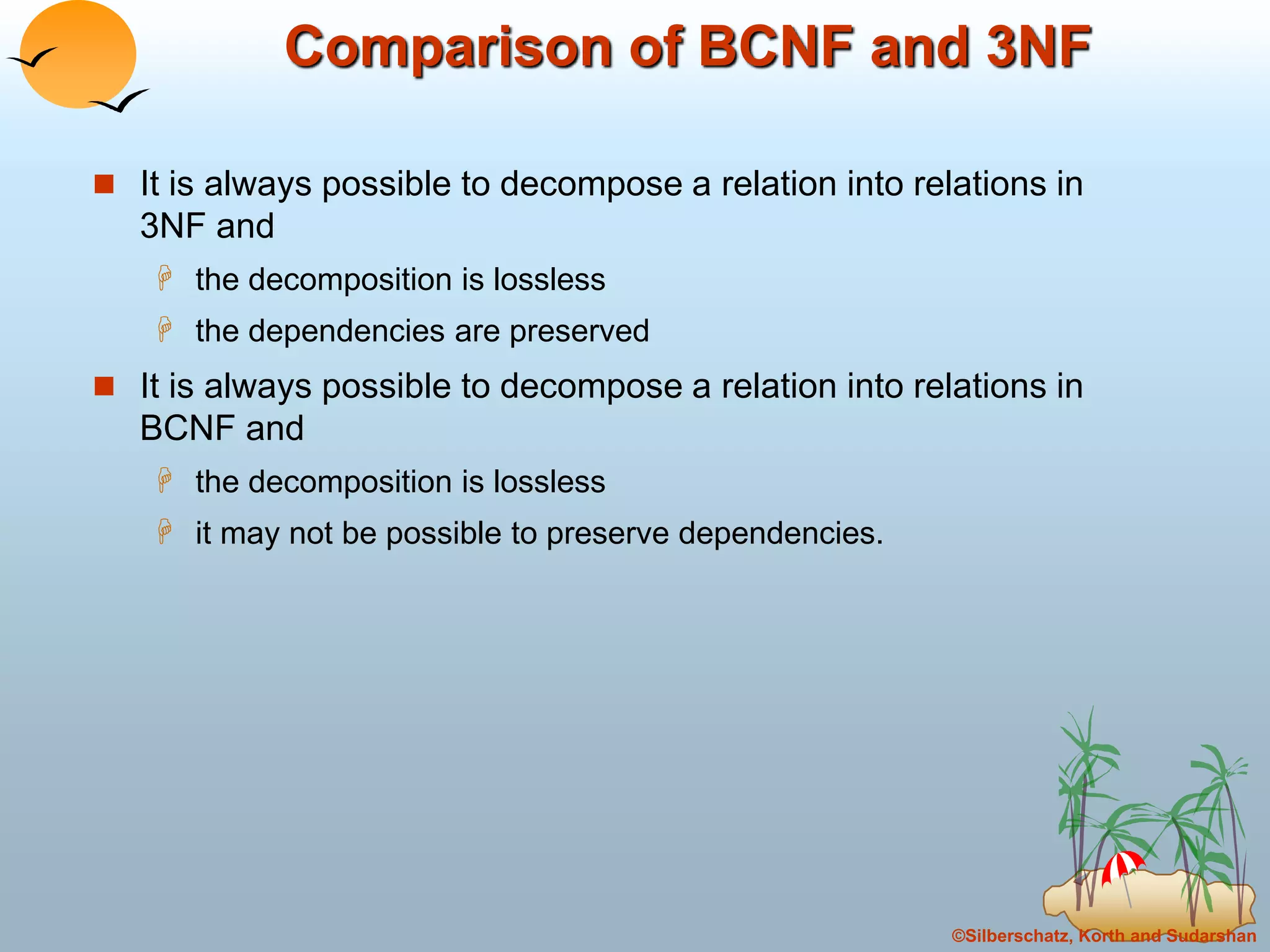 ©Silberschatz, Korth and Sudarshan
Comparison of BCNF and 3NF
 It is always possible to decompose a relation into relations in
3NF and
 the decomposition is lossless
 the dependencies are preserved
 It is always possible to decompose a relation into relations in
BCNF and
 the decomposition is lossless
 it may not be possible to preserve dependencies.
 