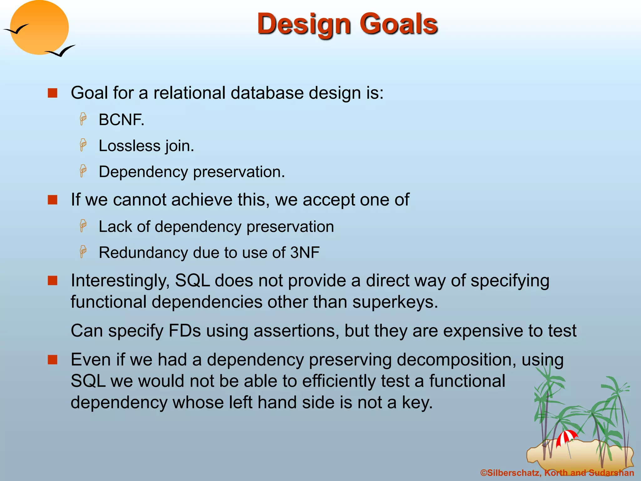 ©Silberschatz, Korth and Sudarshan
Design Goals
 Goal for a relational database design is:
 BCNF.
 Lossless join.
 Dependency preservation.
 If we cannot achieve this, we accept one of
 Lack of dependency preservation
 Redundancy due to use of 3NF
 Interestingly, SQL does not provide a direct way of specifying
functional dependencies other than superkeys.
Can specify FDs using assertions, but they are expensive to test
 Even if we had a dependency preserving decomposition, using
SQL we would not be able to efficiently test a functional
dependency whose left hand side is not a key.
 