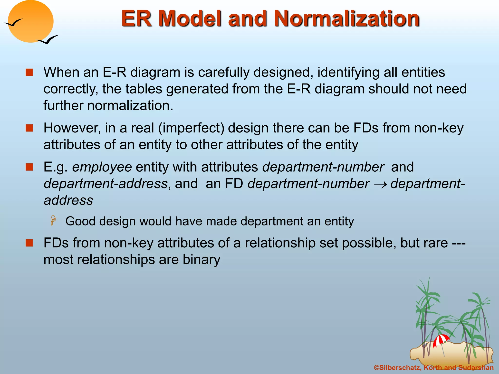 ©Silberschatz, Korth and Sudarshan
ER Model and Normalization
 When an E-R diagram is carefully designed, identifying all entities
correctly, the tables generated from the E-R diagram should not need
further normalization.
 However, in a real (imperfect) design there can be FDs from non-key
attributes of an entity to other attributes of the entity
 E.g. employee entity with attributes department-number and
department-address, and an FD department-number  department-
address
 Good design would have made department an entity
 FDs from non-key attributes of a relationship set possible, but rare ---
most relationships are binary
 