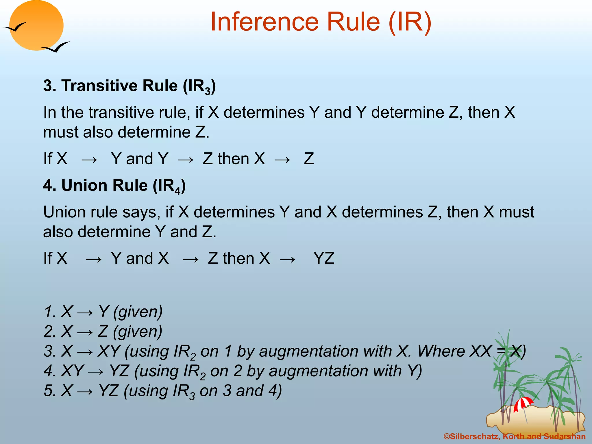 ©Silberschatz, Korth and Sudarshan
Inference Rule (IR)
3. Transitive Rule (IR3)
In the transitive rule, if X determines Y and Y determine Z, then X
must also determine Z.
If X → Y and Y → Z then X → Z
4. Union Rule (IR4)
Union rule says, if X determines Y and X determines Z, then X must
also determine Y and Z.
If X → Y and X → Z then X → YZ
1. X → Y (given)
2. X → Z (given)
3. X → XY (using IR2 on 1 by augmentation with X. Where XX = X)
4. XY → YZ (using IR2 on 2 by augmentation with Y)
5. X → YZ (using IR3 on 3 and 4)
 