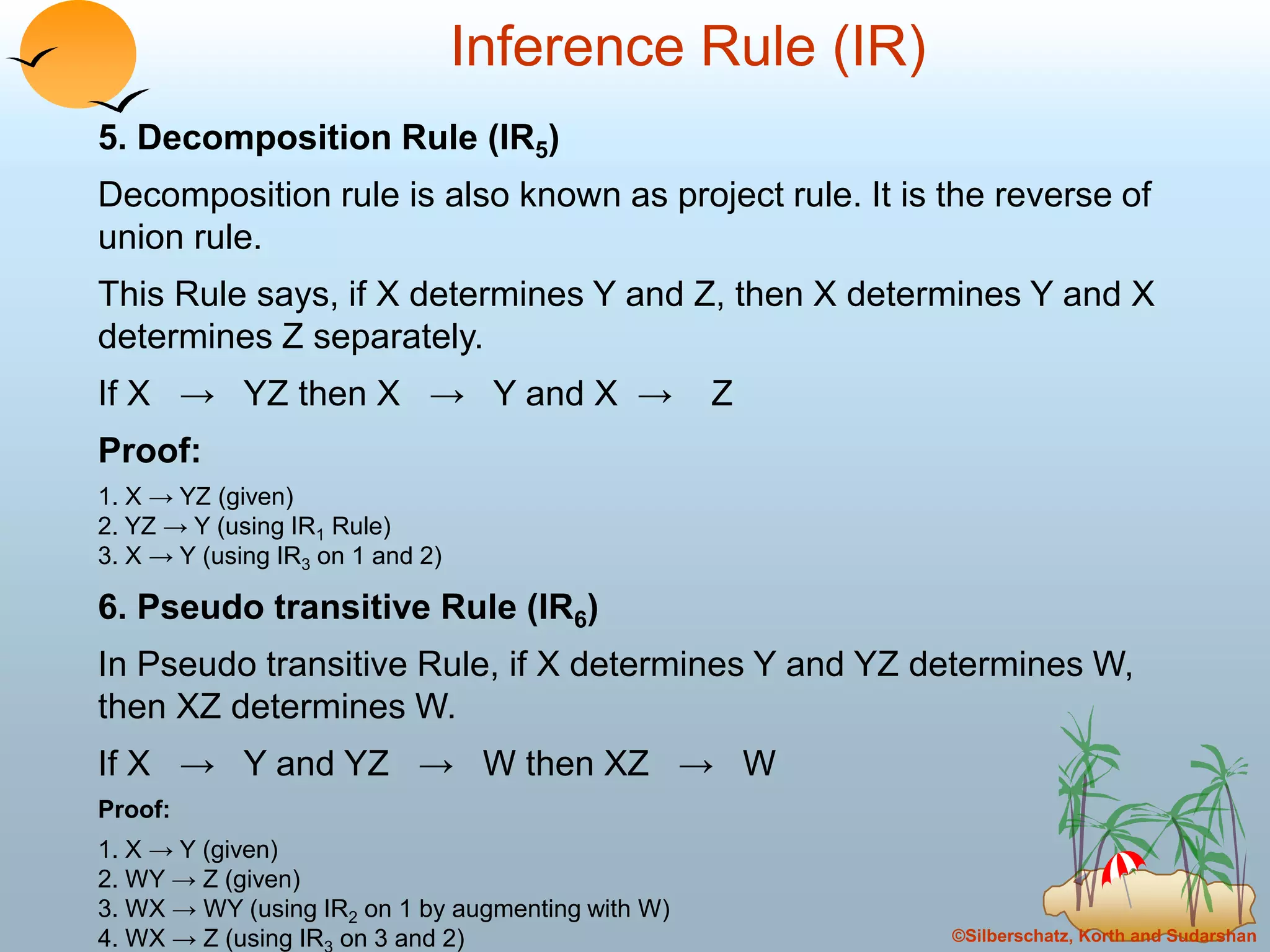 ©Silberschatz, Korth and Sudarshan
Inference Rule (IR)
5. Decomposition Rule (IR5)
Decomposition rule is also known as project rule. It is the reverse of
union rule.
This Rule says, if X determines Y and Z, then X determines Y and X
determines Z separately.
If X → YZ then X → Y and X → Z
Proof:
1. X → YZ (given)
2. YZ → Y (using IR1 Rule)
3. X → Y (using IR3 on 1 and 2)
6. Pseudo transitive Rule (IR6)
In Pseudo transitive Rule, if X determines Y and YZ determines W,
then XZ determines W.
If X → Y and YZ → W then XZ → W
Proof:
1. X → Y (given)
2. WY → Z (given)
3. WX → WY (using IR2 on 1 by augmenting with W)
4. WX → Z (using IR on 3 and 2)
 