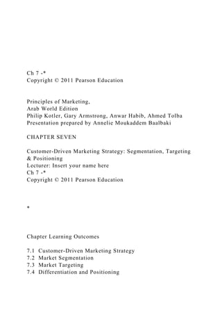 Ch 7 -*
Copyright © 2011 Pearson Education
Principles of Marketing,
Arab World Edition
Philip Kotler, Gary Armstrong, Anwar Habib, Ahmed Tolba
Presentation prepared by Annelie Moukaddem Baalbaki
CHAPTER SEVEN
Customer-Driven Marketing Strategy: Segmentation, Targeting
& Positioning
Lecturer: Insert your name here
Ch 7 -*
Copyright © 2011 Pearson Education
*
Chapter Learning Outcomes
7.1 Customer-Driven Marketing Strategy
7.2 Market Segmentation
7.3 Market Targeting
7.4 Differentiation and Positioning
 