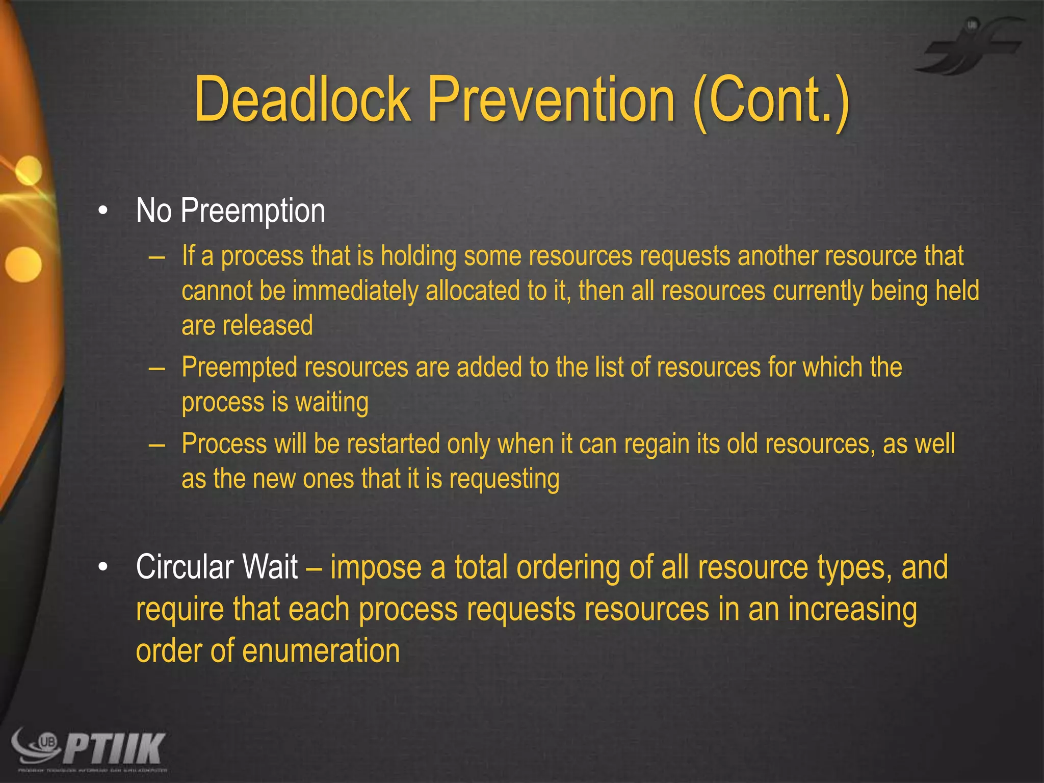 Deadlock Prevention (Cont.)
• No Preemption
– If a process that is holding some resources requests another resource that
cannot be immediately allocated to it, then all resources currently being held
are released
– Preempted resources are added to the list of resources for which the
process is waiting
– Process will be restarted only when it can regain its old resources, as well
as the new ones that it is requesting

• Circular Wait – impose a total ordering of all resource types, and
require that each process requests resources in an increasing
order of enumeration

 