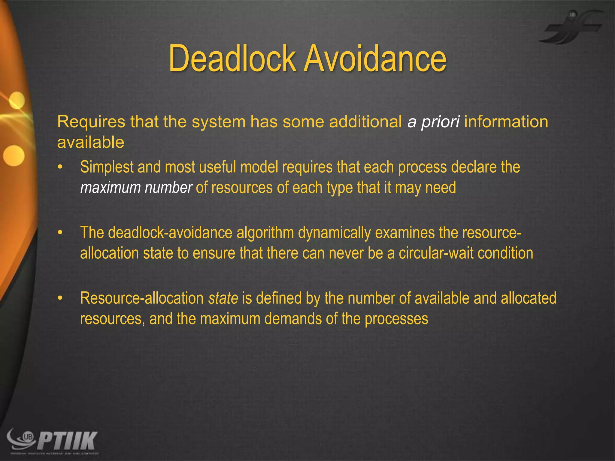 Deadlock Avoidance
Requires that the system has some additional a priori information
available
• Simplest and most useful model requires that each process declare the
maximum number of resources of each type that it may need
• The deadlock-avoidance algorithm dynamically examines the resourceallocation state to ensure that there can never be a circular-wait condition

• Resource-allocation state is defined by the number of available and allocated
resources, and the maximum demands of the processes

 