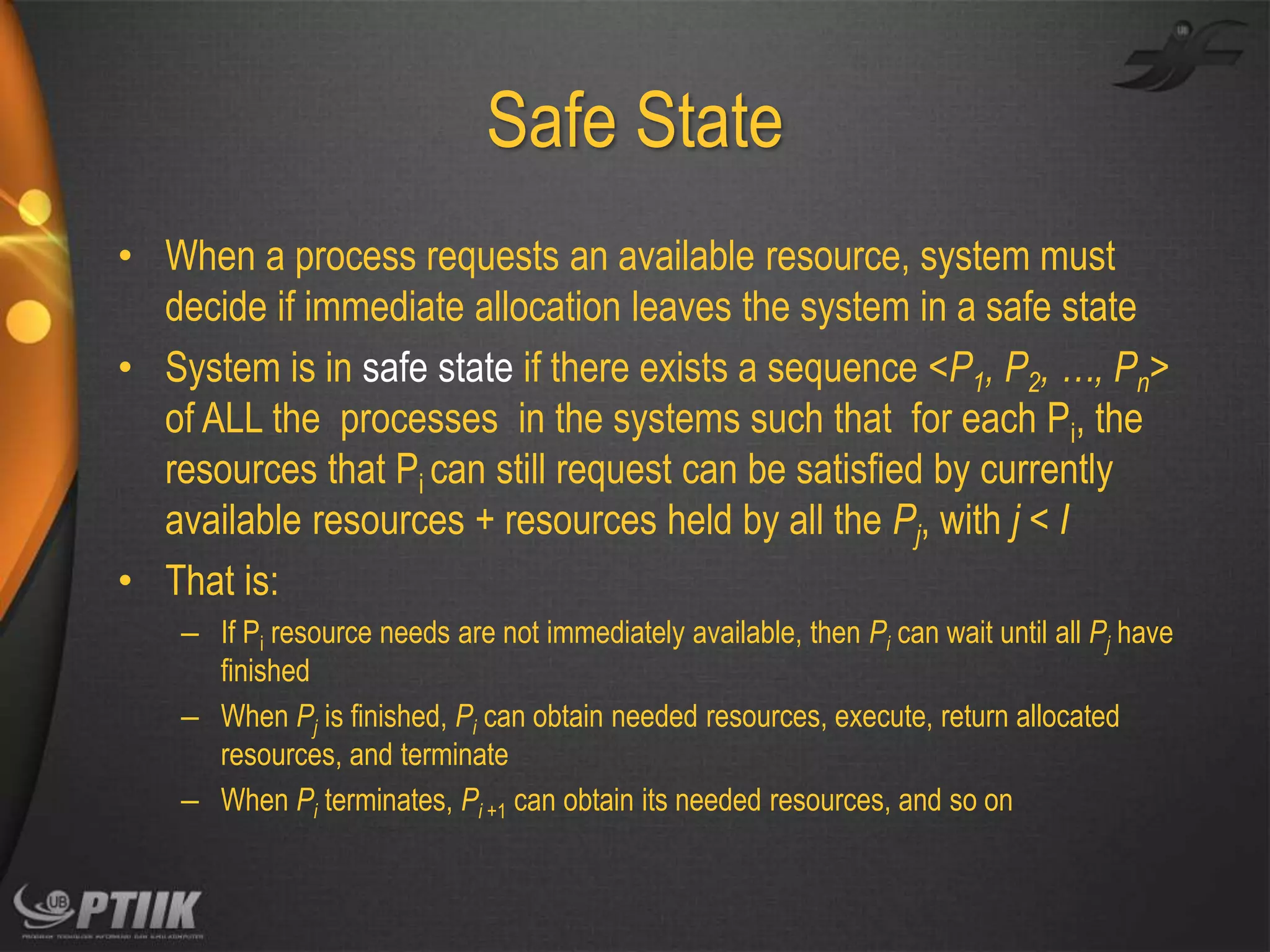 Safe State
• When a process requests an available resource, system must
decide if immediate allocation leaves the system in a safe state
• System is in safe state if there exists a sequence <P1, P2, …, Pn>
of ALL the processes in the systems such that for each Pi, the
resources that Pi can still request can be satisfied by currently
available resources + resources held by all the Pj, with j < I
• That is:
– If Pi resource needs are not immediately available, then Pi can wait until all Pj have
finished
– When Pj is finished, Pi can obtain needed resources, execute, return allocated
resources, and terminate
– When Pi terminates, Pi +1 can obtain its needed resources, and so on

 