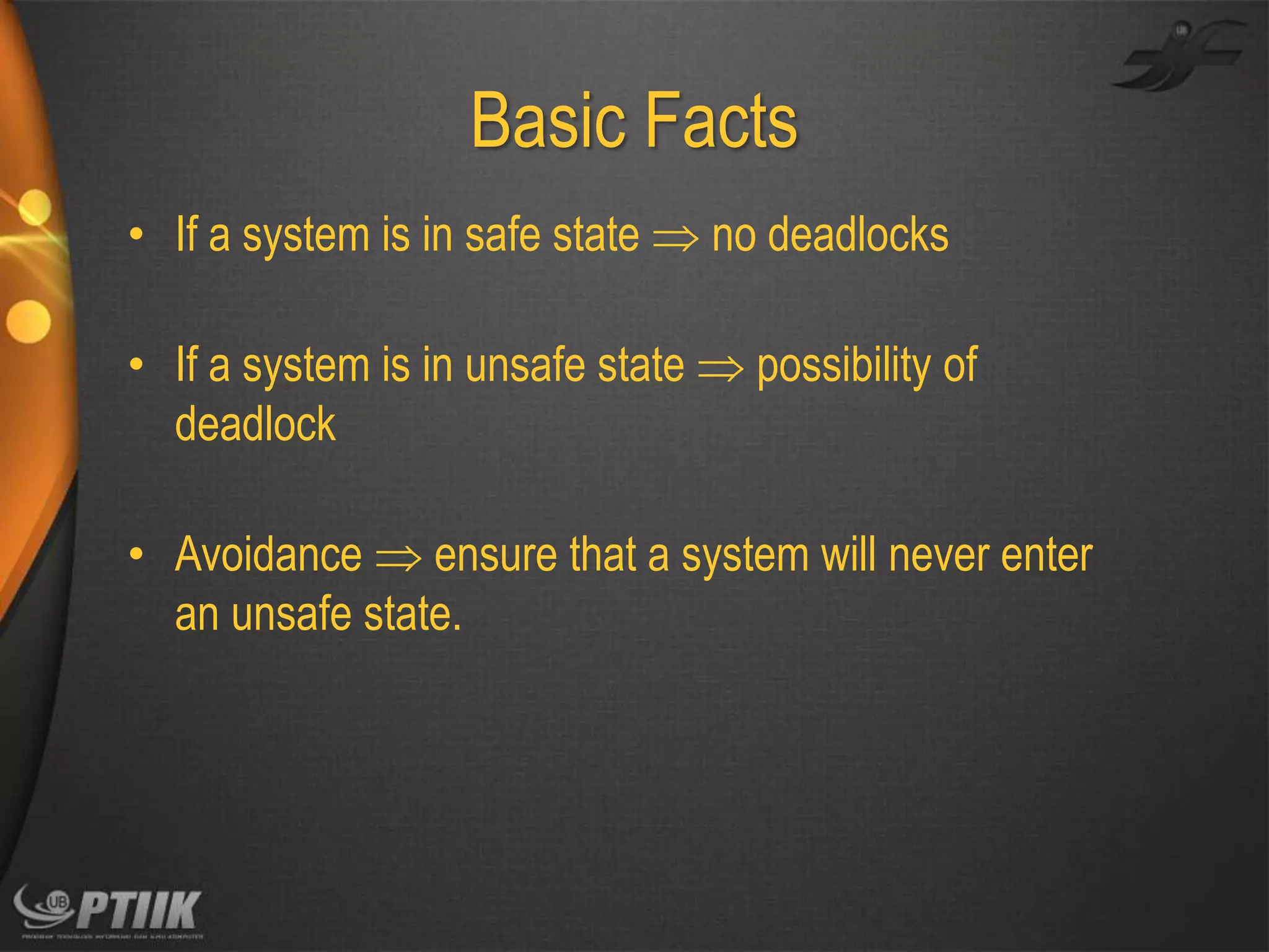 Basic Facts
• If a system is in safe state  no deadlocks
• If a system is in unsafe state  possibility of
deadlock
• Avoidance  ensure that a system will never enter
an unsafe state.

 