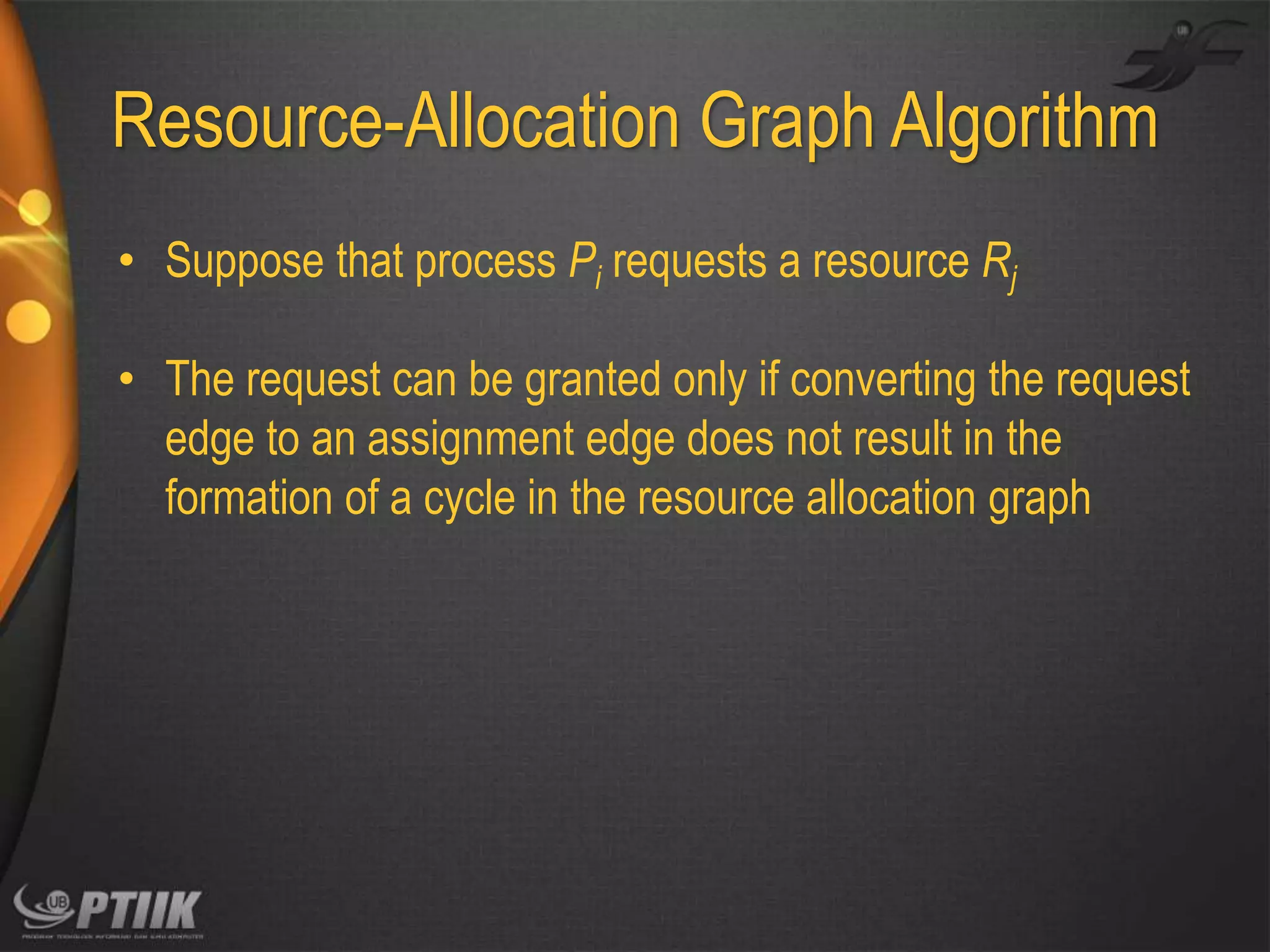 Resource-Allocation Graph Algorithm
• Suppose that process Pi requests a resource Rj
• The request can be granted only if converting the request
edge to an assignment edge does not result in the
formation of a cycle in the resource allocation graph

 