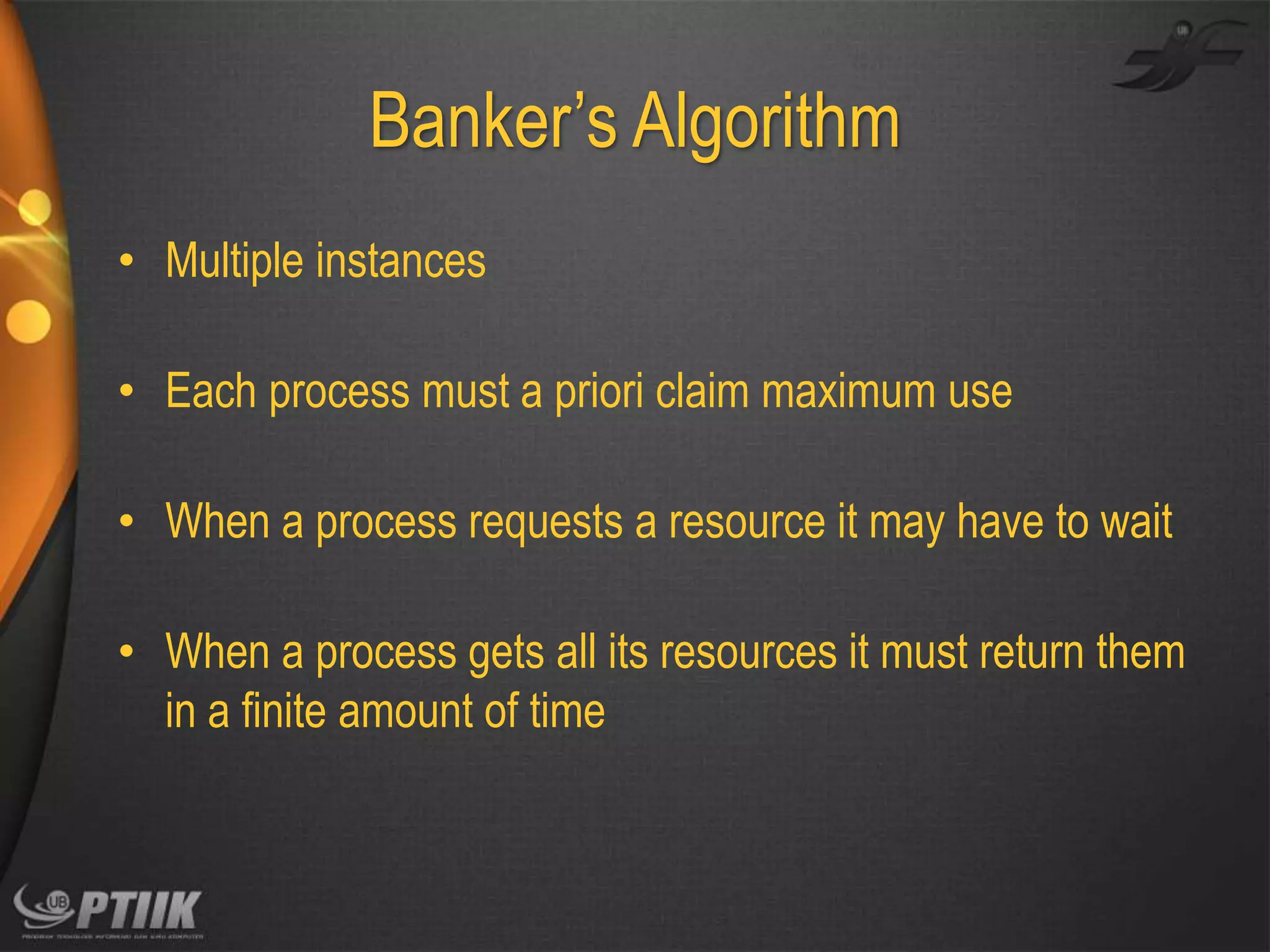 Banker’s Algorithm
• Multiple instances
• Each process must a priori claim maximum use
• When a process requests a resource it may have to wait
• When a process gets all its resources it must return them
in a finite amount of time

 