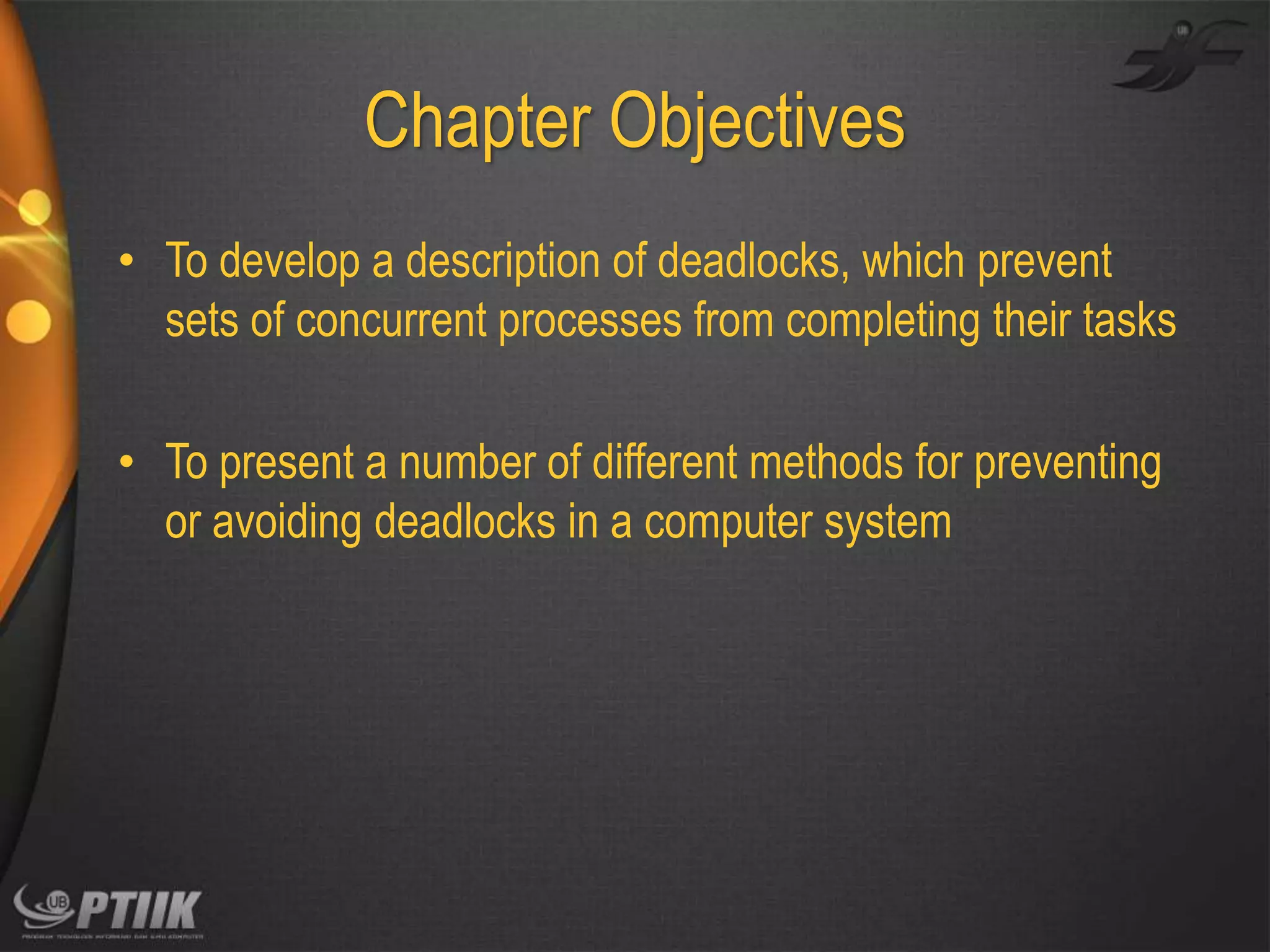 Chapter Objectives
• To develop a description of deadlocks, which prevent
sets of concurrent processes from completing their tasks
• To present a number of different methods for preventing
or avoiding deadlocks in a computer system

 