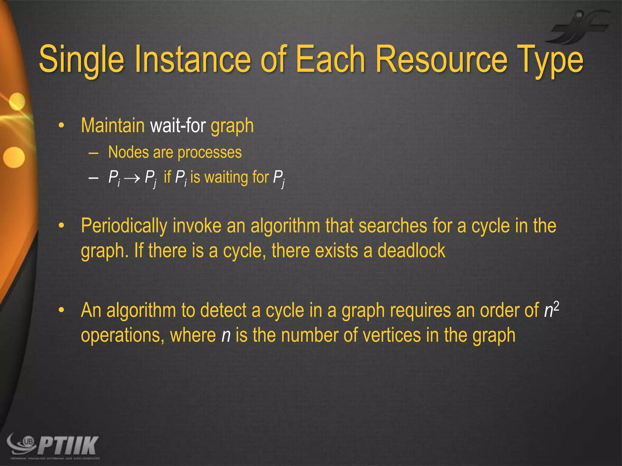 Single Instance of Each Resource Type
• Maintain wait-for graph
– Nodes are processes
– Pi  Pj if Pi is waiting for Pj

• Periodically invoke an algorithm that searches for a cycle in the
graph. If there is a cycle, there exists a deadlock
• An algorithm to detect a cycle in a graph requires an order of n2
operations, where n is the number of vertices in the graph

 