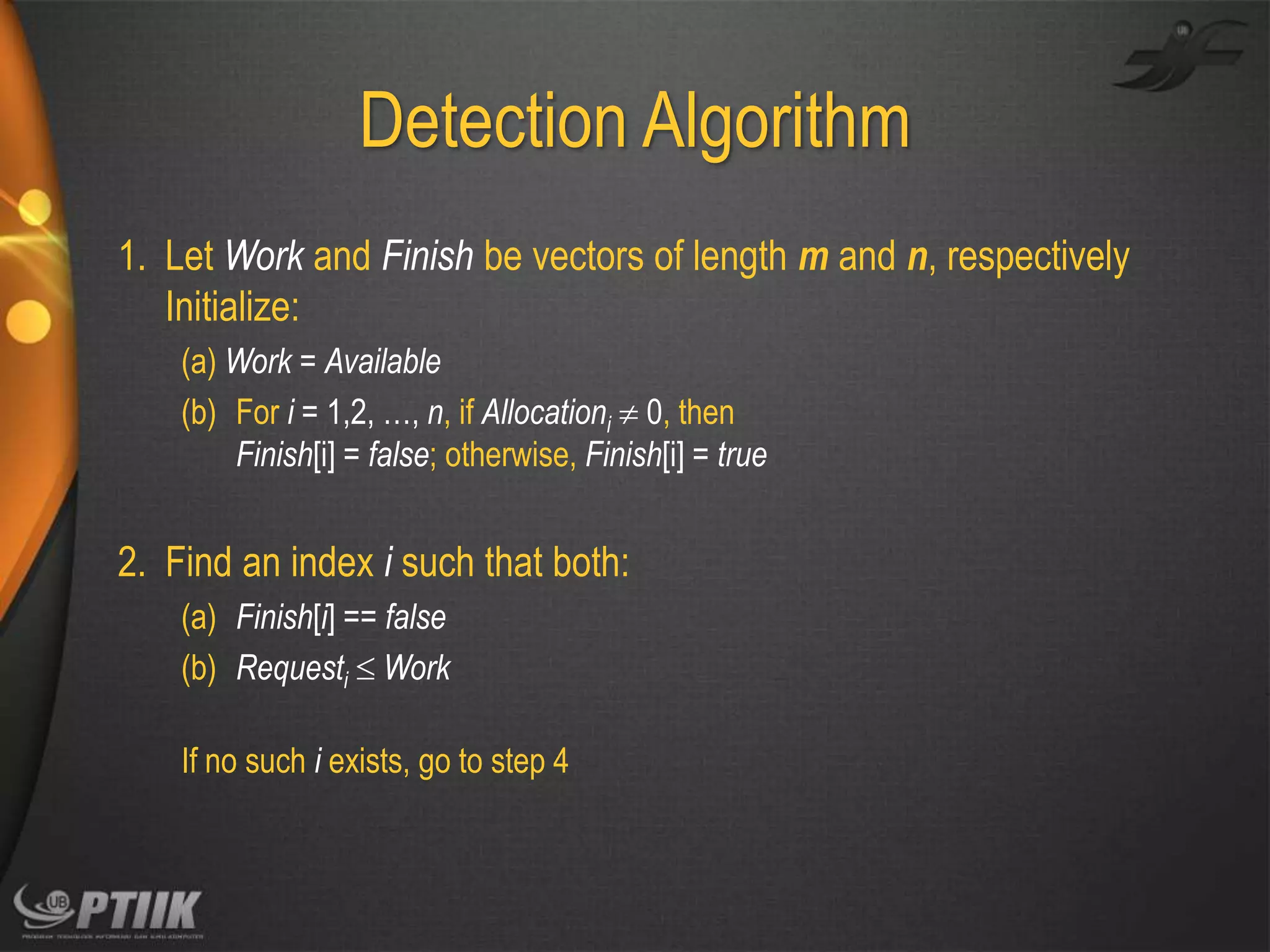 Detection Algorithm
1. Let Work and Finish be vectors of length m and n, respectively
Initialize:
(a) Work = Available
(b) For i = 1,2, …, n, if Allocationi  0, then
Finish[i] = false; otherwise, Finish[i] = true

2. Find an index i such that both:
(a) Finish[i] == false
(b) Requesti  Work
If no such i exists, go to step 4

 