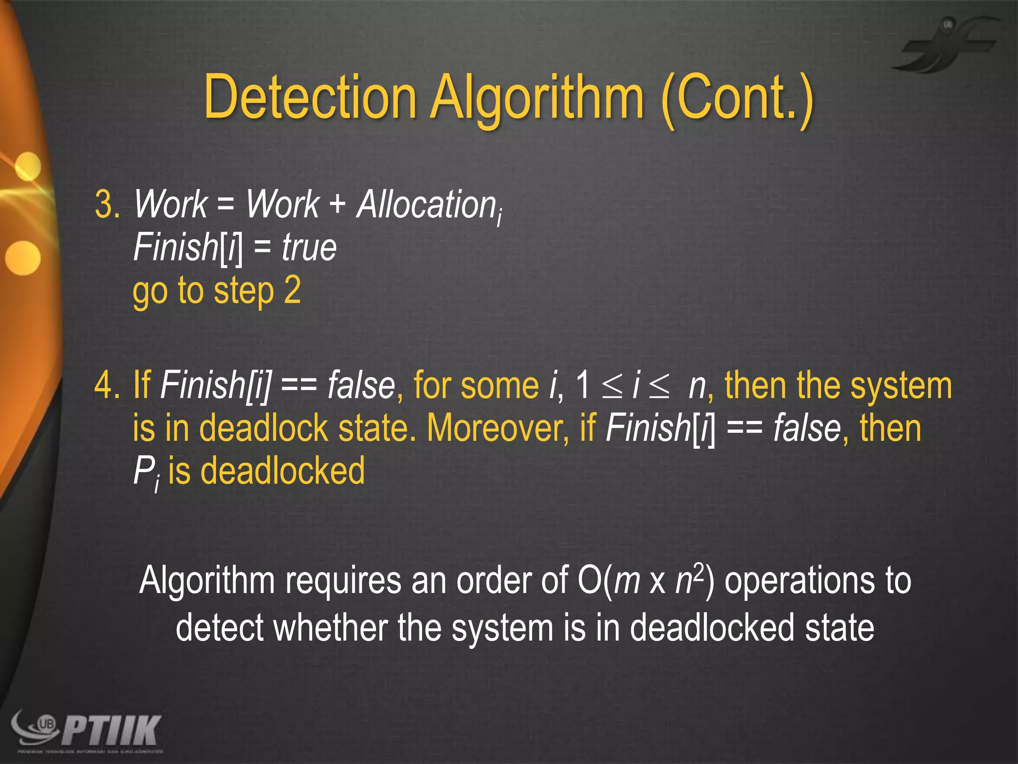 Detection Algorithm (Cont.)
3. Work = Work + Allocationi
Finish[i] = true
go to step 2
4. If Finish[i] == false, for some i, 1  i  n, then the system
is in deadlock state. Moreover, if Finish[i] == false, then
Pi is deadlocked
Algorithm requires an order of O(m x n2) operations to
detect whether the system is in deadlocked state

 