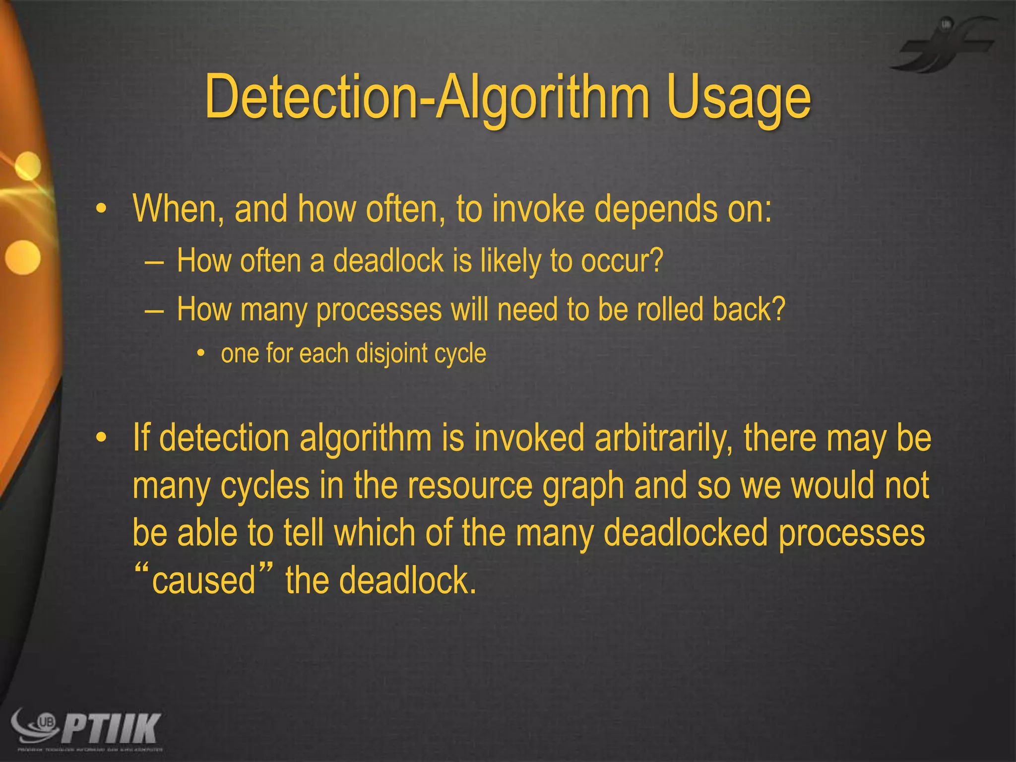 Detection-Algorithm Usage
• When, and how often, to invoke depends on:
– How often a deadlock is likely to occur?
– How many processes will need to be rolled back?
• one for each disjoint cycle

• If detection algorithm is invoked arbitrarily, there may be
many cycles in the resource graph and so we would not
be able to tell which of the many deadlocked processes
“caused” the deadlock.

 
