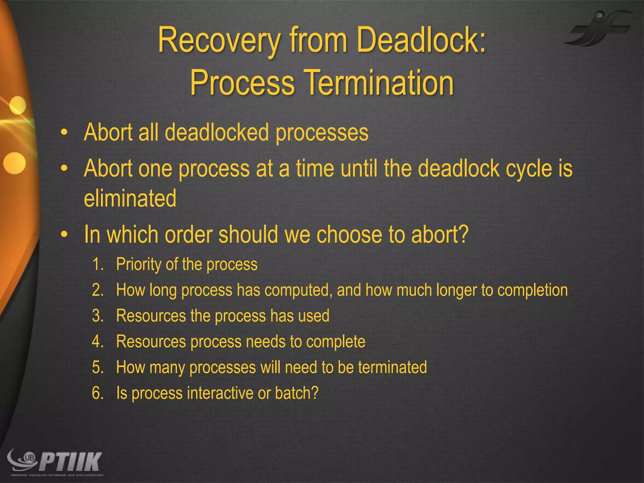 Recovery from Deadlock:
Process Termination
• Abort all deadlocked processes
• Abort one process at a time until the deadlock cycle is
eliminated
• In which order should we choose to abort?
1.
2.
3.
4.
5.
6.

Priority of the process
How long process has computed, and how much longer to completion
Resources the process has used
Resources process needs to complete
How many processes will need to be terminated
Is process interactive or batch?

 