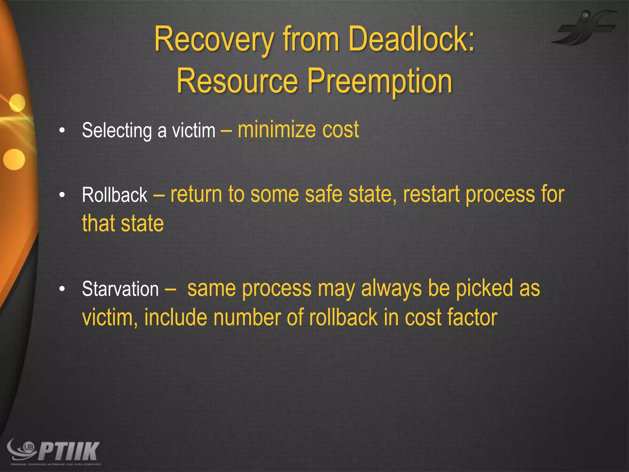 Recovery from Deadlock:
Resource Preemption
• Selecting a victim – minimize cost
• Rollback – return to some safe state, restart process for

that state
• Starvation – same process may always be picked as

victim, include number of rollback in cost factor

 