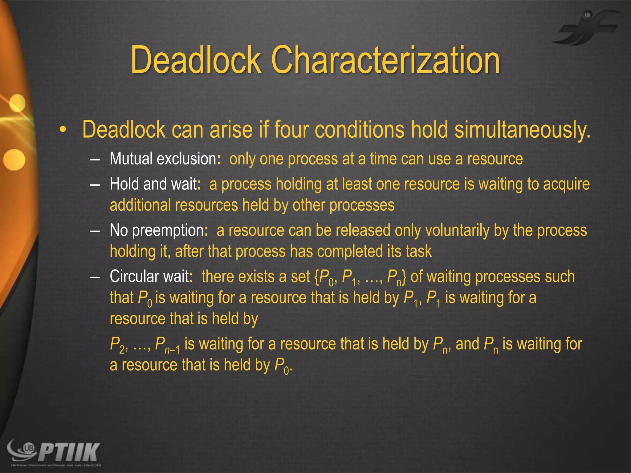 Deadlock Characterization
• Deadlock can arise if four conditions hold simultaneously.
– Mutual exclusion: only one process at a time can use a resource
– Hold and wait: a process holding at least one resource is waiting to acquire
additional resources held by other processes
– No preemption: a resource can be released only voluntarily by the process
holding it, after that process has completed its task
– Circular wait: there exists a set {P0, P1, …, Pn} of waiting processes such
that P0 is waiting for a resource that is held by P1, P1 is waiting for a
resource that is held by
P2, …, Pn–1 is waiting for a resource that is held by Pn, and Pn is waiting for
a resource that is held by P0.

 