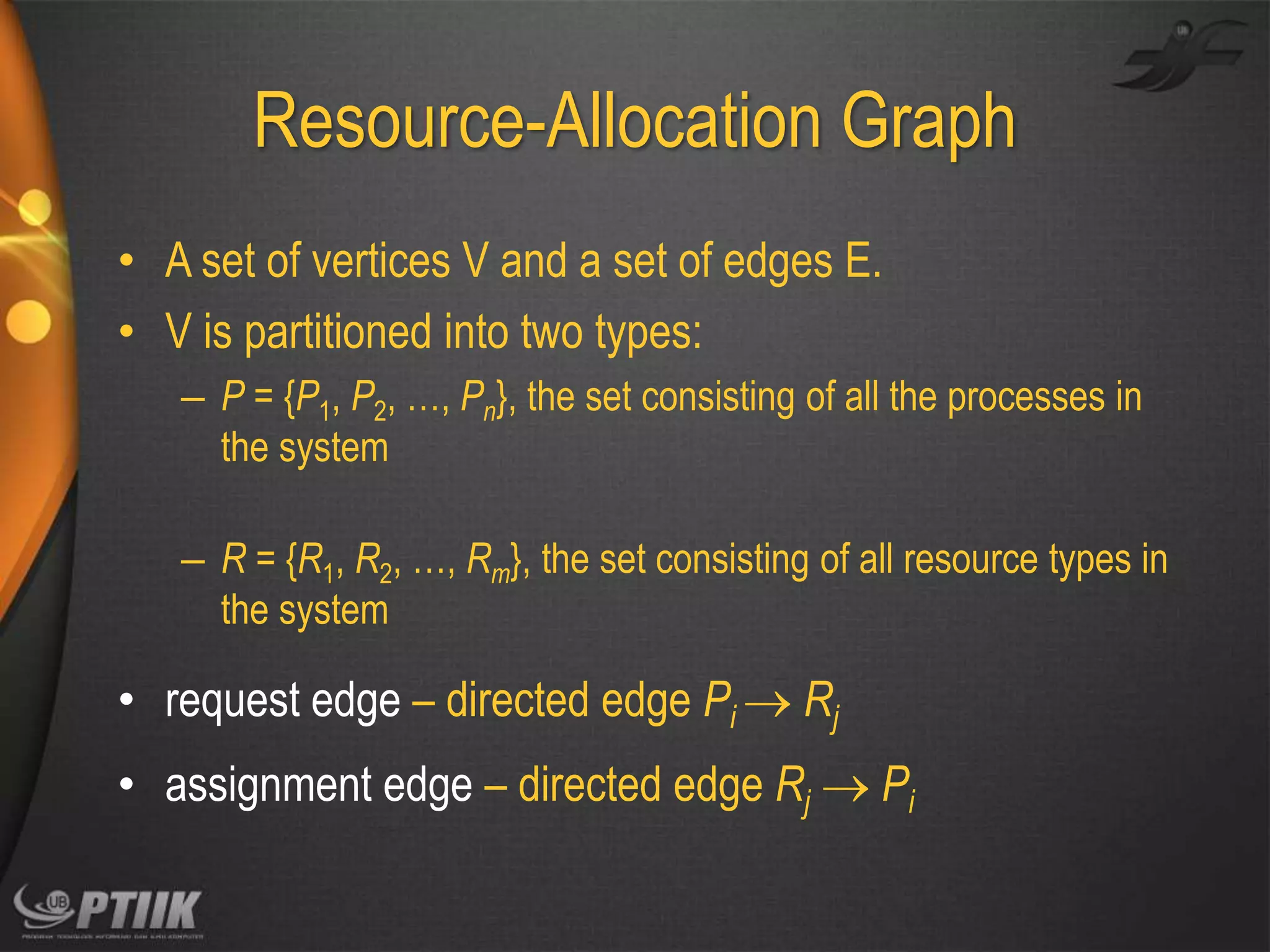 Resource-Allocation Graph
• A set of vertices V and a set of edges E.
• V is partitioned into two types:
– P = {P1, P2, …, Pn}, the set consisting of all the processes in
the system
– R = {R1, R2, …, Rm}, the set consisting of all resource types in
the system

• request edge – directed edge Pi  Rj

• assignment edge – directed edge Rj  Pi

 