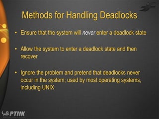 Methods for Handling Deadlocks
• Ensure that the system will never enter a deadlock state
• Allow the system to enter a deadlock state and then
recover
• Ignore the problem and pretend that deadlocks never
occur in the system; used by most operating systems,
including UNIX

 
