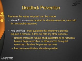 Deadlock Prevention
Restrain the ways request can be made
• Mutual Exclusion – not required for sharable resources; must hold
for nonsharable resources
• Hold and Wait – must guarantee that whenever a process
requests a resource, it does not hold any other resources
– Require process to request and be allocated all its resources
before it begins execution, or allow process to request
resources only when the process has none
– Low resource utilization; starvation possible

 