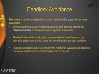 Deadlock Avoidance
Requires that the system has some additional a priori information
available
• Simplest and most useful model requires that each process declare the
maximum number of resources of each type that it may need
• The deadlock-avoidance algorithm dynamically examines the resourceallocation state to ensure that there can never be a circular-wait condition

• Resource-allocation state is defined by the number of available and allocated
resources, and the maximum demands of the processes

 